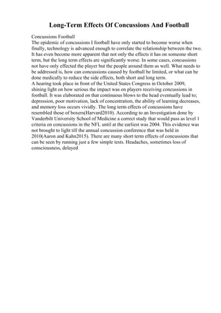 Long-Term Effects Of Concussions And Football
Concussions Football
The epidemic of concussions I football have only started to become worse when
finally, technology is advanced enough to correlate the relationship between the two.
It has even become more apparent that not only the effects it has on someone short
term, but the long term effects are significantly worse. In some cases, concussions
not have only effected the player but the people around them as well. What needs to
be addressed is, how can concussions caused by football be limited, or what can be
done medically to reduce the side effects, both short and long term.
A hearing took place in front of the United States Congress in October 2009,
shining light on how serious the impact was on players receiving concussions in
football. It was elaborated on that continuous blows to the head eventually lead to;
depression, poor motivation, lack of concentration, the ability of learning decreases,
and memory loss occurs vividly. The long term effects of concussions have
resembled those of boxers(Harvard2010). According to an Investigation done by
Vanderbilt University School of Medicine a correct study that would pass as level 1
criteria on concussions in the NFL until at the earliest was 2004. This evidence was
not brought to light till the annual concussion conference that was held in
2010(Aaron and Kahn2015). There are many short term effects of concussions that
can be seen by running just a few simple tests. Headaches, sometimes loss of
consciousness, delayed
 