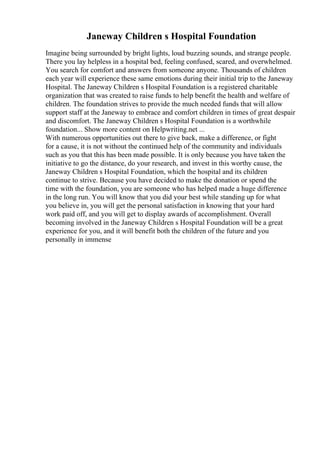 Janeway Children s Hospital Foundation
Imagine being surrounded by bright lights, loud buzzing sounds, and strange people.
There you lay helpless in a hospital bed, feeling confused, scared, and overwhelmed.
You search for comfort and answers from someone anyone. Thousands of children
each year will experience these same emotions during their initial trip to the Janeway
Hospital. The Janeway Children s Hospital Foundation is a registered charitable
organization that was created to raise funds to help benefit the health and welfare of
children. The foundation strives to provide the much needed funds that will allow
support staff at the Janeway to embrace and comfort children in times of great despair
and discomfort. The Janeway Children s Hospital Foundation is a worthwhile
foundation... Show more content on Helpwriting.net ...
With numerous opportunities out there to give back, make a difference, or fight
for a cause, it is not without the continued help of the community and individuals
such as you that this has been made possible. It is only because you have taken the
initiative to go the distance, do your research, and invest in this worthy cause, the
Janeway Children s Hospital Foundation, which the hospital and its children
continue to strive. Because you have decided to make the donation or spend the
time with the foundation, you are someone who has helped made a huge difference
in the long run. You will know that you did your best while standing up for what
you believe in, you will get the personal satisfaction in knowing that your hard
work paid off, and you will get to display awards of accomplishment. Overall
becoming involved in the Janeway Children s Hospital Foundation will be a great
experience for you, and it will benefit both the children of the future and you
personally in immense
 