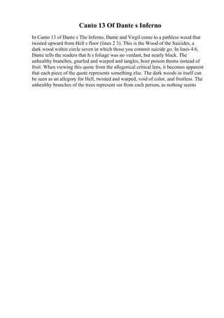 Canto 13 Of Dante s Inferno
In Canto 13 of Dante s The Inferno, Dante and Virgil come to a pathless wood that
twisted upward from Hell s floor (lines 2 3). This is the Wood of the Suicides, a
dark wood within circle seven in which those you commit suicide go. In lines 4 6,
Dante tells the readers that It s foliage was no verdant, but nearly black. The
unhealthy branches, gnarled and warped and tangles, bore poison thorns instead of
fruit. When viewing this quote from the allegorical critical lens, it becomes apparent
that each piece of the quote represents something else. The dark woods in itself can
be seen as an allegory for Hell, twisted and warped, void of color, and fruitless. The
unhealthy branches of the trees represent sin from each person, as nothing seems
 