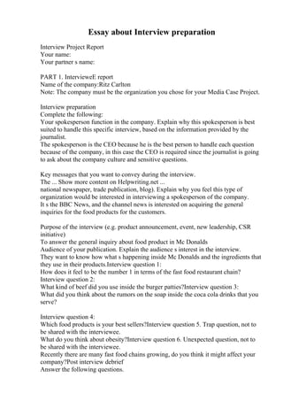 Essay about Interview preparation
Interview Project Report
Your name:
Your partner s name:
PART 1. IntervieweE report
Name of the company:Ritz Carlton
Note: The company must be the organization you chose for your Media Case Project.
Interview preparation
Complete the following:
Your spokesperson function in the company. Explain why this spokesperson is best
suited to handle this specific interview, based on the information provided by the
journalist.
The spokesperson is the CEO because he is the best person to handle each question
because of the company, in this case the CEO is required since the journalist is going
to ask about the company culture and sensitive questions.
Key messages that you want to convey during the interview.
The ... Show more content on Helpwriting.net ...
national newspaper, trade publication, blog). Explain why you feel this type of
organization would be interested in interviewing a spokesperson of the company.
It s the BBC News, and the channel news is interested on acquiring the general
inquiries for the food products for the customers.
Purpose of the interview (e.g. product announcement, event, new leadership, CSR
initiative)
To answer the general inquiry about food product in Mc Donalds
Audience of your publication. Explain the audience s interest in the interview.
They want to know how what s happening inside Mc Donalds and the ingredients that
they use in their products.Interview question 1:
How does it feel to be the number 1 in terms of the fast food restaurant chain?
Interview question 2:
What kind of beef did you use inside the burger patties?Interview question 3:
What did you think about the rumors on the soap inside the coca cola drinks that you
serve?
Interview question 4:
Which food products is your best sellers?Interview question 5. Trap question, not to
be shared with the interviewee.
What do you think about obesity?Interview question 6. Unexpected question, not to
be shared with the interviewee.
Recently there are many fast food chains growing, do you think it might affect your
company?Post interview debrief
Answer the following questions.
 