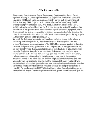 Cdr for Australia
Competency Demonstration Report Competency Demonstration Report Career
Episodes Writing A Career Episode In this kit, objective is to facilitate our clients
in writing CDR based on their experience. Firstly, have a look on some General
Rules of writing CDR Project: Use I , instead of we/us/our team/group Avoid
writing descriptive sentences like X was done . Rather you should write I did X
and then describe in detail how you did X Avoid writing theoretical knowledge like
description of any process from books, technical specifications of equipment copied
from manuals etc You are required to write three career episodes After knowing the
basic skills and tactics, lets move on to the Basic Information required for any project.
... Show more content on Helpwriting.net ...
Write all the duties that you performed involving technical duties, tasks related to
leadership and management. C) Personal Workplace Activity (write 800 2000
words) This is most important section of the CDR. Here you are required to describe
the work that you actually performed. Write this part of CDR using I instead of we,
us, our. Avoid writing theory, detail processes or specifications of equipments from
manuals. Engineers Australia is not interesting in knowing how the department
works, or what is the process flow (although you may refer to it where necessary),
rather they are more interesting in knowing what is your role in that process.
Technical details of the work You are required to produce complete details of how
you performed any particular task, the method you adopted, steps you take If you
performed any calculations, please include how you made these calculations, mention
the method you followed or formula you used, include any sample calculations if
possible. Zarnab International (PVT) Limited Immigration Consultants Competency
Demonstration Report CompetencyDemonstration Report Career Episodes If you are
 