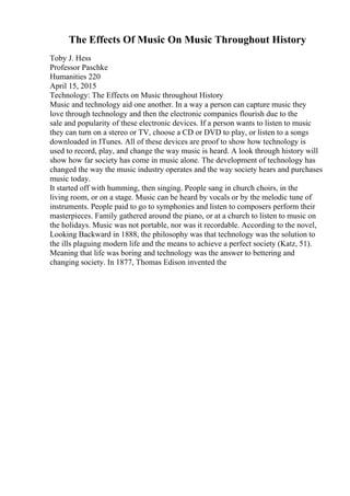 The Effects Of Music On Music Throughout History
Toby J. Hess
Professor Paschke
Humanities 220
April 15, 2015
Technology: The Effects on Music throughout History
Music and technology aid one another. In a way a person can capture music they
love through technology and then the electronic companies flourish due to the
sale and popularity of these electronic devices. If a person wants to listen to music
they can turn on a stereo or TV, choose a CD or DVD to play, or listen to a songs
downloaded in ITunes. All of these devices are proof to show how technology is
used to record, play, and change the way music is heard. A look through history will
show how far society has come in music alone. The development of technology has
changed the way the music industry operates and the way society hears and purchases
music today.
It started off with humming, then singing. People sang in church choirs, in the
living room, or on a stage. Music can be heard by vocals or by the melodic tune of
instruments. People paid to go to symphonies and listen to composers perform their
masterpieces. Family gathered around the piano, or at a church to listen to music on
the holidays. Music was not portable, nor was it recordable. According to the novel,
Looking Backward in 1888, the philosophy was that technology was the solution to
the ills plaguing modern life and the means to achieve a perfect society (Katz, 51).
Meaning that life was boring and technology was the answer to bettering and
changing society. In 1877, Thomas Edison invented the
 