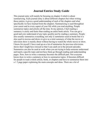 Journal Entries Study Guide
This journal entry will mainly be focusing on chapter 4 which is about
summarizing. Each journal entry is about different chapters but when writing
these entries, it gives a good understanding of each of the chapters and what
specifically we have learned from the chapters. Summarizing is used throughout
your career and in every aspect of your life while you read anything. People
summarize topics and articles all the time. In my opinion, I feel reading a
summery is easily and faster than reading an entire book article. You can get a
good and core understand of any topic quickly just by reading a summary. People
also usually summarize everything; not only is summaries used in books but it is
also used in movies and shows to give us a mini summery of what the movie or
television show is mainly about without having to watch the whole movie or show.
I know for myself, I have read up on a lot of summaries for previous televisions
shows that I might have missed so that I can catch on to the present episodes.
Summaries can also be used at work when you are trying to help someone understand
and teach a specific topic and not have them go through reading and understanding
pages. Now, how to write a summary becomes the difficult part. Not everyone
knows how to write a summery or how to summarize topics. It becomes difficult
for people to read a whole article, book, or chapters and have to summarize them into
a 1 2 page paper explaining the main concepts and ideas. There are a lot of
 