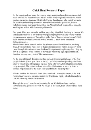 Chick Boat Research Paper
As the bus meandered along the country roads, questionsfloated through my mind:
How far were we from the Snake River? Where were ourguides? In our bus full of
tourists, my mom, sister and I felt foolish being theonly ones who rented wet suits
for our Colorado rafting adventure. As the busdescended a gravel hill, I saw a
turbulent, muddy river eager to swallow me.Along the bank were college students
awaiting our arrival with dozens of yellowrafts.
Our guide, Kim, was muscular and had long, dirty blond hair thathung in clumps. We
introduced ourselves to her and the other passengers; therewas one couple on their
honeymoon and a group of five college girls. One of themchristened our raft Chick
Boat, and that s when I knew this would bea real ... Show more content on
Helpwriting.net ...
Mountains of water loomed, and as the others screamedin exhilaration, my body
froze. I was sure there was a way to bypass thetreacherous waters ahead. My mind
raced through Kim s instructions, but I couldnot get my thoughts together. I dug my
feet in as tight as I could so most of myweight was in my legs. I paddled faster,
intent on obeying every one of Kim s commands.
As the nose of the raft dove into the first wave, it broke over the heads of the four
people in front. (I was glad I was in back!) I yelled to continue paddling, and I don t
know if I made any difference as we rode wave after wave, but it kept my mind and
body occupied. The raft rocked and pitched in all directions at once; at times it
seemed perpendicular to the river. How could they be enjoying this?
All of a sudden, the river was calm. I had survived. I wanted to scream, I did it! I
realized everyone was shivering except my friends and I and I silently thanked my
coach for making us rent the wetsuits.
Through the trees, I saw the truck waiting for us. We Followed our coaches
instructions and grounded the raft. As we got in the truck, I felt satisfied I had risen
to the
 