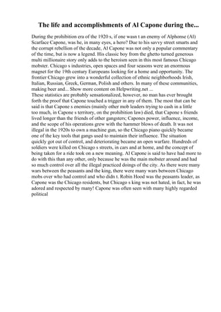 The life and accomplishments of Al Capone during the...
During the prohibition era of the 1920 s, if one wasn t an enemy of Alphonse (Al)
Scarface Capone, was he, in many eyes, a hero? Due to his savvy street smarts and
the corrupt rebellion of the decade, Al Capone was not only a popular commentary
of the time, but is now a legend. His classic boy from the ghetto turned generous
multi millionaire story only adds to the heroism seen in this most famous Chicago
mobster. Chicago s industries, open spaces and four seasons were an enormous
magnet for the 19th century Europeans looking for a home and opportunity. The
frontier Chicago grew into a wonderful collection of ethnic neighborhoods Irish,
Italian, Russian, Greek, German, Polish and others. In many of these communities,
making beer and... Show more content on Helpwriting.net ...
These statistics are probably sensationalized, however, no man has ever brought
forth the proof that Capone touched a trigger in any of them. The most that can be
said is that Capone s enemies (mainly other mob leaders trying to cash in a little
too much, in Capone s territory, on the prohibition law) died, that Capone s friends
lived longer than the friends of other gangsters; Capones power, influence, income,
and the scope of his operations grew with the hammer blows of death. It was not
illegal in the 1920s to own a machine gun, so the Chicago piano quickly became
one of the key tools that gangs used to maintain their influence. The situation
quickly got out of control, and deteriorating became an open warfare. Hundreds of
soldiers were killed on Chicago s streets, in cars and at home, and the concept of
being taken for a ride took on a new meaning. Al Capone is said to have had more to
do with this than any other, only because he was the main mobster around and had
so much control over all the illegal practiced doings of the city. As there were many
wars between the peasants and the king, there were many wars between Chicago
mobs over who had control and who didn t. Robin Hood was the peasants leader, as
Capone was the Chicago residents, but Chicago s king was not hated, in fact, he was
adored and respected by many! Capone was often seen with many highly regarded
political
 