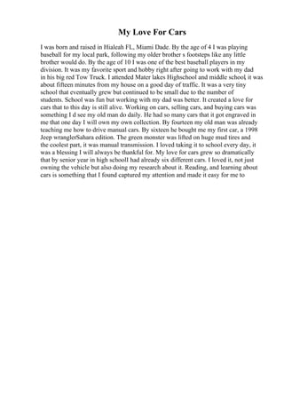 My Love For Cars
I was born and raised in Hialeah FL, Miami Dade. By the age of 4 I was playing
baseball for my local park, following my older brother s footsteps like any little
brother would do. By the age of 10 I was one of the best baseball players in my
division. It was my favorite sport and hobby right after going to work with my dad
in his big red Tow Truck. I attended Mater lakes Highschool and middle school, it was
about fifteen minutes from my house on a good day of traffic. It was a very tiny
school that eventually grew but continued to be small due to the number of
students. School was fun but working with my dad was better. It created a love for
cars that to this day is still alive. Working on cars, selling cars, and buying cars was
something I d see my old man do daily. He had so many cars that it got engraved in
me that one day I will own my own collection. By fourteen my old man was already
teaching me how to drive manual cars. By sixteen he bought me my first car, a 1998
Jeep wranglerSahara edition. The green monster was lifted on huge mud tires and
the coolest part, it was manual transmission. I loved taking it to school every day, it
was a blessing I will always be thankful for. My love for cars grew so dramatically
that by senior year in high schoolI had already six different cars. I loved it, not just
owning the vehicle but also doing my research about it. Reading, and learning about
cars is something that I found captured my attention and made it easy for me to
 