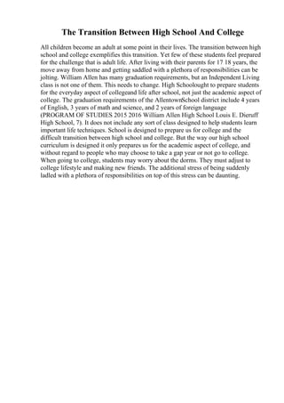 The Transition Between High School And College
All children become an adult at some point in their lives. The transition between high
school and college exemplifies this transition. Yet few of these students feel prepared
for the challenge that is adult life. After living with their parents for 17 18 years, the
move away from home and getting saddled with a plethora of responsibilities can be
jolting. William Allen has many graduation requirements, but an Independent Living
class is not one of them. This needs to change. High Schoolought to prepare students
for the everyday aspect of collegeand life after school, not just the academic aspect of
college. The graduation requirements of the AllentownSchool district include 4 years
of English, 3 years of math and science, and 2 years of foreign language
(PROGRAM OF STUDIES 2015 2016 William Allen High School Louis E. Dieruff
High School, 7). It does not include any sort of class designed to help students learn
important life techniques. School is designed to prepare us for college and the
difficult transition between high school and college. But the way our high school
curriculum is designed it only prepares us for the academic aspect of college, and
without regard to people who may choose to take a gap year or not go to college.
When going to college, students may worry about the dorms. They must adjust to
college lifestyle and making new friends. The additional stress of being suddenly
ladled with a plethora of responsibilities on top of this stress can be daunting.
 