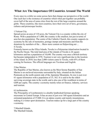 What Are The Importance Of Countries Around The World
Every once in a while we come across facts that change our perspective of the world.
One such fact is the existence of countries which when put together can probably
cover half of the area of some cities from the rest of the large countries around the
globe. These countries, like most countries, have their own set of laws, governance,
cultures and picturesque locales.
1.Vatican City.
Spread across an area of 110 acres, the Vatican City is a country within the city of
Rome. With a population of 1,000, the country is the smallest, not just in terms of
area but also population. The centre of the Catholic Church, this country supports its
economy by the sale of mementos, postage stamps and museums and from the
donations by members of the ... Show more content on Helpwriting.net ...
4.Tuvalu.
Formerly known as the Ellice Islands, Tuvalu is a Polynesian island nation located in
the Pacific Ocean. The total land area of the islands of Tuvalu is 26 square
kilometres and has a population of 10,640. The country was once a British territory
but became independent in 1978. Tourism is not very significant due to the location
of the island. In 2010, less than 2,000 visitors came to Tuvalu, with 65% of them
coming for business. The official languages are Tuvaluan and English.
5.San Marino.
The Republic of San Marino, also known as the Most Serene Republic of San
Marino is an enclaved microstate surrounded by Italy, situated on the Italian
Peninsula on the north eastern side of the Apennine Mountains. Its size is just over
61 square kilometres with a population of 33, 562. It is said to be the oldest
surviving sovereign state in the world, and is also one of the wealthiest in terms of
GDP per capita. The country s economy mainly relies on finance, industry, services
and tourism.
6.Liechtenstein.
The Principality of Liechtenstein is a doubly landlocked German speaking
microstate in Central Europe. It has an area of just over 160 square kilometres and an
estimated population of 37,000. It is an alpine country and mainly mountainous,
making it a winter sport destination. Tourism makes up for a large part of the country
s economy.
7.Marshall Islands.
The Marshall Islands,
 