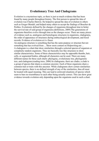 Evolutionary Tree And Cladograms
Evolution is a mysterious topic, as there is just so much evidence that has been
found by many people throughout history. The first person to spread the idea of
evolution was Charles Darwin. He helped to spread the idea of evolution to others
such as Gregor Mendel, and helped many others to accept the findings of Boucher de
Perthes. Evolutionis defined by the changes of organisms throughout time to better
the survival rate of said group of organisms.(definitions, 2009) The generations of
organisms therefore evolve through time as the changes occur. There are many pieces
of evidence such as, analogous and homologous structures in organisms, cladograms,
the order of appearance of structures during embryological development, and fossil
records. Evidence of evolution at it s finest.
An analogous structure is something that has the same purpose or structure but not
something that has evolved from ... Show more content on Helpwriting.net ...
A cladogram is a chart that show similarities through a selected species of organism or
completely random organisms. They are basically tree like structures to show
similar characteristics. Some of these characteristics may be opposable thumbs, hair,
cells, or segmented bodies, although all characters can be used. There are many
different names for these such charts: phylogeny, evolutionary tree, phylogenetic
tree, and cladogram.(reading trees, 2006) In cladograms, there are clades, a clade is
a group of species that shares a common ancestor. Each of these organisms share a
common trait or traits with this ancestor. While cladograms show certain similarities
between species, there is no defined strength of any of the similarities, thus all must
be treated with equal meaning. This can lead to awkward situations of species which
seem to bare no resemblance to each other being actually correct. This can show great
evidence towards evolution only depending upon the organisms used in such a chart.
 