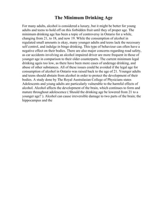 The Minimum Drinking Age
For many adults, alcohol is considered a luxury, but it might be better for young
adults and teens to hold off on this forbidden fruit until they of proper age. The
minimum drinking age has been a topic of controversy in Ontario for a while,
changing from 21, to 18, and now 19. While the consumption of alcohol in
regulated small amounts is okay, many younger adults and teens lack the necessary
self control, and indulge in binge drinking. This type of behaviour can often have a
negative effect on their bodies. There are also major concerns regarding road safety,
as car accidents involving an alcohol impaired driver are more frequent in those of
younger age in comparison to their older counterparts. The current minimum legal
drinking ageis too low, as there have been more cases of underage drinking, and
abuse of other substances. All of these issues could be avoided if the legal age for
consumption of alcohol in Ontario was raised back to the age of 21. Younger adults
and teens should abstain from alcohol in order to protect the development of their
bodies. A study done by The Royal Australasian College of Physicians states
Adolescents and young adults are particularly vulnerable to the harmful effects of
alcohol. Alcohol affects the development of the brain, which continues to form and
mature throughout adolescence ( Should the drinking age be lowered from 21 to a
younger age? ). Alcohol can cause irreversible damage to two parts of the brain; the
hippocampus and the
 