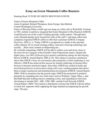 Essay on Green Mountain Coffee Roasters
Running Head: FUTURE OF GREEN MOUNTAIN COFFEE
Future of Green Mountain Coffee
Aaron Copeland, Richard Thompson, Katie Ensign, Sara Bullock
Central Washington University
Future of Brewing When a small sign was hung on a little cafe in Waitsfield, Vermont
in 1981, nobody would have imagined that Green Mountain Coffee Roasters [GMCR]
would become one of the world s leading specialty coffee makers. Through hard
work, Demand quickly grew beyond the walls of the cafГ©, and many other local
companies requested GMCR coffee to offer their customers (GMCR, Company
Overview, 2009, p. 1). Today, GMCR is recognized as a leader in the specialty
coffee industry for its award winning coffees, innovative brewing technology and
socially ... Show more content on Helpwriting.net ...
By vertically integrating, GMCR will be able to reduce costs and move closer to
the more for less category of the Possible Value Propositions matrix. Despite this
higher price, over 90% [of buyers] give positive satisfaction ratings for their Keurig
Brewer (GMCR, Annual Report, 2009, p.10). This rating of consumer satisfaction
shows that GMCR s focus on convenience and consistency in their marketing is very
effective. GMCR has achieved this success by initially marketing its Keurig office
brewers to business and hotel targets. Since then, GMCR has created at home and
travel Keurig brewers at lower prices along with a new vending program that allows
them to target commercial and manufacturing environments (GMCR, Annual Report,
2009). With its transition into the growth stage, GMCR has promoted its products
primarily by expanding into new retail stores such as Walmart, Target, Macy s, and
Bed Bath Beyond; holding massive sampling events; and expanding its television
advertising to include QVC, ABC, CBS, NBC, and the Food Network (GMCR,
Annual Report, 2009). This intensive distribution will provide GMCR with the ability
to reach new segments while supplying the huge demand accompanying the growth
stage. The past,
 