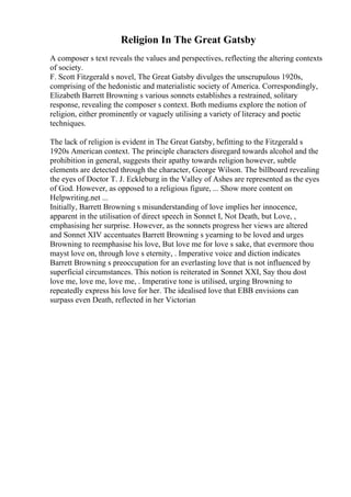 Religion In The Great Gatsby
A composer s text reveals the values and perspectives, reflecting the altering contexts
of society.
F. Scott Fitzgerald s novel, The Great Gatsby divulges the unscrupulous 1920s,
comprising of the hedonistic and materialistic society of America. Correspondingly,
Elizabeth Barrett Browning s various sonnets establishes a restrained, solitary
response, revealing the composer s context. Both mediums explore the notion of
religion, either prominently or vaguely utilising a variety of literacy and poetic
techniques.
The lack of religion is evident in The Great Gatsby, befitting to the Fitzgerald s
1920s American context. The principle characters disregard towards alcohol and the
prohibition in general, suggests their apathy towards religion however, subtle
elements are detected through the character, George Wilson. The billboard revealing
the eyes of Doctor T. J. Eckleburg in the Valley of Ashes are represented as the eyes
of God. However, as opposed to a religious figure, ... Show more content on
Helpwriting.net ...
Initially, Barrett Browning s misunderstanding of love implies her innocence,
apparent in the utilisation of direct speech in Sonnet I, Not Death, but Love, ,
emphasising her surprise. However, as the sonnets progress her views are altered
and Sonnet XIV accentuates Barrett Browning s yearning to be loved and urges
Browning to reemphasise his love, But love me for love s sake, that evermore thou
mayst love on, through love s eternity, . Imperative voice and diction indicates
Barrett Browning s preoccupation for an everlasting love that is not influenced by
superficial circumstances. This notion is reiterated in Sonnet XXI, Say thou dost
love me, love me, love me, . Imperative tone is utilised, urging Browning to
repeatedly express his love for her. The idealised love that EBB envisions can
surpass even Death, reflected in her Victorian
 