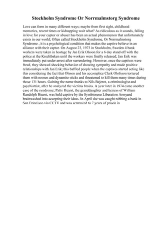 Stockholm Syndrome Or Norrmalmstorg Syndrome
Love can form in many different ways; maybe from first sight, childhood
memories, recent times or kidnapping wait what? As ridiculous as it sounds, falling
in love for your captor or abuser has been an actual phenomenon that unfortunately
exists in our world; Often called Stockholm Syndrome, Or Norrmalmstorg
Syndrome , it is a psychological condition that makes the captive believe in an
alliance with their captor. On August 23, 1973 in Stockholm, Sweden 4 bank
workers were taken in hostage by Jan Erik Olsson for a 6 day stand off with the
police at the Kreditbaken until the workers were finally released; Jan Erik was
immediately put under arrest after surrendering. However, once the captives were
freed, they showed shocking behavior of showing sympathy and made positive
relationships with Jan Erik; this baffled people when the captives started acting like
this considering the fact that Olsson and his accomplice Clark Olofsson tortured
them with nooses and dynamite sticks and threatened to kill them many times during
those 131 hours. Gaining the name thanks to Nils Bejerot, a criminologist and
psychiatrist, after he analyzed the victims brains. A year later in 1974 came another
case of the syndrome; Patty Hearst, the granddaughter and heiress of William
Randolph Hearst, was held captive by the Symbionese Liberation Armyand
brainwashed into accepting their ideas. In April she was caught robbing a bank in
San Francisco via CCTV and was sentenced to 7 years of prison in
 