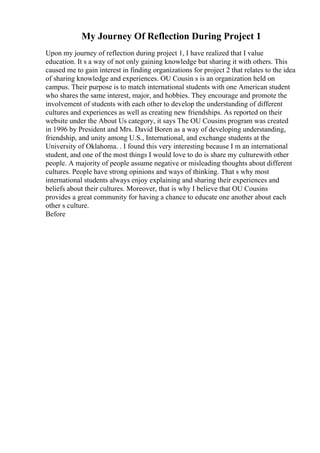 My Journey Of Reflection During Project 1
Upon my journey of reflection during project 1, I have realized that I value
education. It s a way of not only gaining knowledge but sharing it with others. This
caused me to gain interest in finding organizations for project 2 that relates to the idea
of sharing knowledge and experiences. OU Cousin s is an organization held on
campus. Their purpose is to match international students with one American student
who shares the same interest, major, and hobbies. They encourage and promote the
involvement of students with each other to develop the understanding of different
cultures and experiences as well as creating new friendships. As reported on their
website under the About Us category, it says The OU Cousins program was created
in 1996 by President and Mrs. David Boren as a way of developing understanding,
friendship, and unity among U.S., International, and exchange students at the
University of Oklahoma. . I found this very interesting because I m an international
student, and one of the most things I would love to do is share my culturewith other
people. A majority of people assume negative or misleading thoughts about different
cultures. People have strong opinions and ways of thinking. That s why most
international students always enjoy explaining and sharing their experiences and
beliefs about their cultures. Moreover, that is why I believe that OU Cousins
provides a great community for having a chance to educate one another about each
other s culture.
Before
 