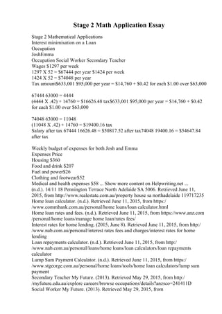 Stage 2 Math Application Essay
Stage 2 Mathematical Applications
Interest minimisation on a Loan
Occupation
JoshEmma
Occupation Social Worker Secondary Teacher
Wages $1297 per week
1297 X 52 = $67444 per year $1424 per week
1424 X 52 = $74048 per year
Tax amount$633,001 $95,000 per year = $14,760 + $0.42 for each $1.00 over $63,000
67444 63000 = 4444
(4444 X .42) + 14760 = $16626.48 tax$633,001 $95,000 per year = $14,760 + $0.42
for each $1.00 over $63,000
74048 63000 = 11048
(11048 X .42) + 14760 = $19400.16 tax
Salary after tax 67444 16626.48 = $50817.52 after tax74048 19400.16 = $54647.84
after tax
Weekly budget of expenses for both Josh and Emma
Expenses Price
Housing $360
Food and drink $207
Fuel and power$26
Clothing and footwear$52
Medical and health expenses $58 ... Show more content on Helpwriting.net ...
(n.d.). 14/11 18 Pennington Terrace North Adelaide SA 5006. Retrieved June 11,
2015, from http://www.realestate.com.au/property house sa northadelaide 119717235
Home loan calculator. (n.d.). Retrieved June 11, 2015, from https:/
/www.commbank.com.au/personal/home loans/loan calculator.html
Home loan rates and fees. (n.d.). Retrieved June 11, 2015, from https://www.anz.com
/personal/home loans/manage home loan/rates fees/
Interest rates for home lending. (2015, June 8). Retrieved June 11, 2015, from http:/
/www.nab.com.au/personal/interest rates fees and charges/interest rates for home
lending
Loan repayments calculator. (n.d.). Retrieved June 11, 2015, from http:/
/www.nab.com.au/personal/loans/home loans/loan calculators/loan repayments
calculator
Lump Sum Payment Calculator. (n.d.). Retrieved June 11, 2015, from https:/
/www.stgeorge.com.au/personal/home loans/tools/home loan calculators/lump sum
payment
Secondary Teacher My Future. (2013). Retrieved May 29, 2015, from http:/
/myfuture.edu.au/explore careers/browse occupations/details?anzsco=241411D
Social Worker My Future. (2013). Retrieved May 29, 2015, from
 