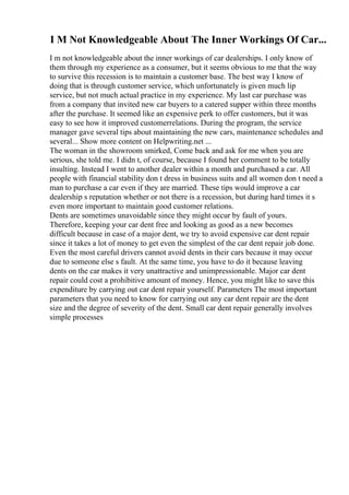 I M Not Knowledgeable About The Inner Workings Of Car...
I m not knowledgeable about the inner workings of car dealerships. I only know of
them through my experience as a consumer, but it seems obvious to me that the way
to survive this recession is to maintain a customer base. The best way I know of
doing that is through customer service, which unfortunately is given much lip
service, but not much actual practice in my experience. My last car purchase was
from a company that invited new car buyers to a catered supper within three months
after the purchase. It seemed like an expensive perk to offer customers, but it was
easy to see how it improved customerrelations. During the program, the service
manager gave several tips about maintaining the new cars, maintenance schedules and
several... Show more content on Helpwriting.net ...
The woman in the showroom smirked, Come back and ask for me when you are
serious, she told me. I didn t, of course, because I found her comment to be totally
insulting. Instead I went to another dealer within a month and purchased a car. All
people with financial stability don t dress in business suits and all women don t need a
man to purchase a car even if they are married. These tips would improve a car
dealership s reputation whether or not there is a recession, but during hard times it s
even more important to maintain good customer relations.
Dents are sometimes unavoidable since they might occur by fault of yours.
Therefore, keeping your car dent free and looking as good as a new becomes
difficult because in case of a major dent, we try to avoid expensive car dent repair
since it takes a lot of money to get even the simplest of the car dent repair job done.
Even the most careful drivers cannot avoid dents in their cars because it may occur
due to someone else s fault. At the same time, you have to do it because leaving
dents on the car makes it very unattractive and unimpressionable. Major car dent
repair could cost a prohibitive amount of money. Hence, you might like to save this
expenditure by carrying out car dent repair yourself. Parameters The most important
parameters that you need to know for carrying out any car dent repair are the dent
size and the degree of severity of the dent. Small car dent repair generally involves
simple processes
 
