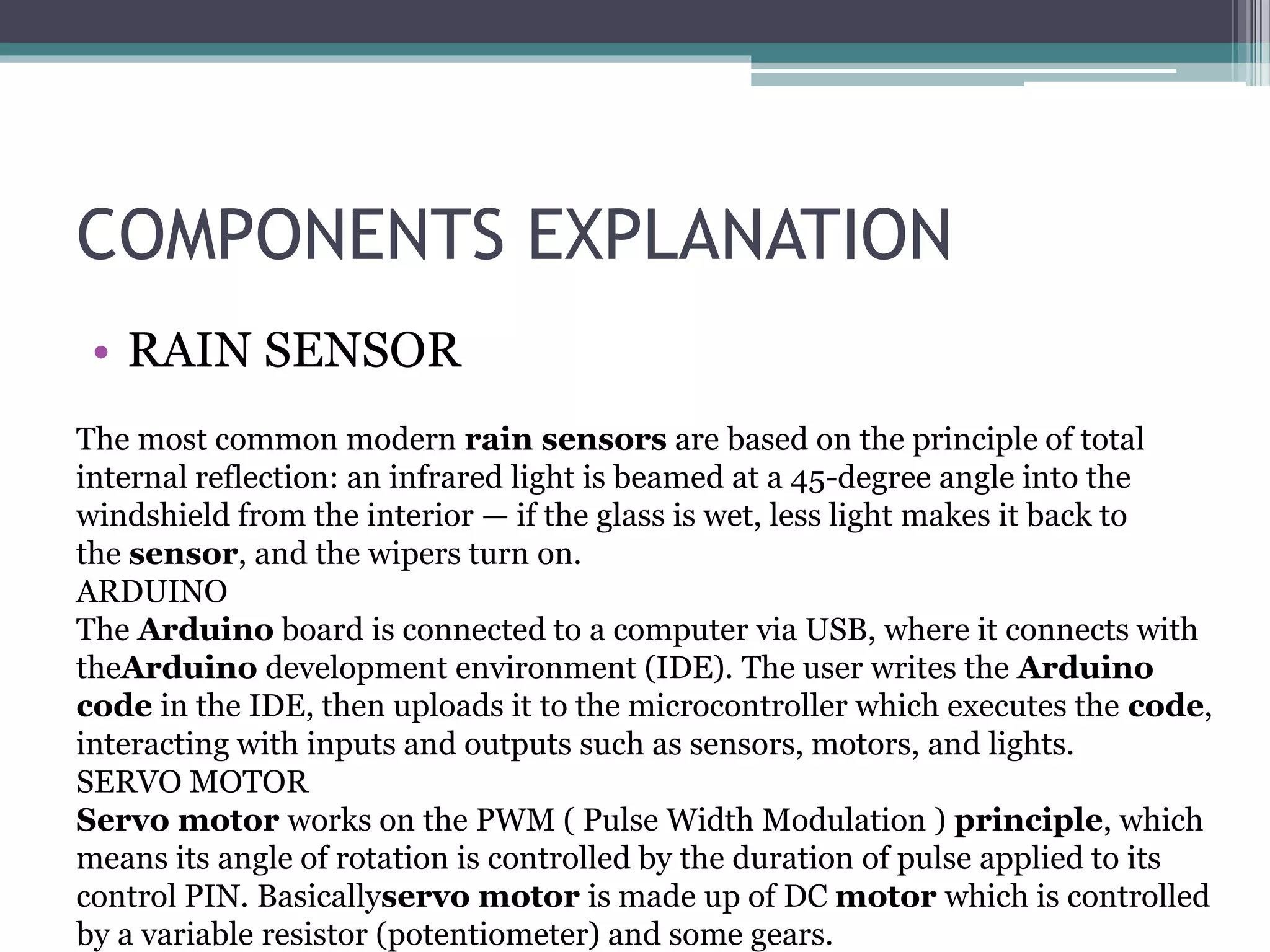 COMPONENTS EXPLANATION
• RAIN SENSOR
The most common modern rain sensors are based on the principle of total
internal reflection: an infrared light is beamed at a 45-degree angle into the
windshield from the interior — if the glass is wet, less light makes it back to
the sensor, and the wipers turn on.
ARDUINO
The Arduino board is connected to a computer via USB, where it connects with
theArduino development environment (IDE). The user writes the Arduino
code in the IDE, then uploads it to the microcontroller which executes the code,
interacting with inputs and outputs such as sensors, motors, and lights.
SERVO MOTOR
Servo motor works on the PWM ( Pulse Width Modulation ) principle, which
means its angle of rotation is controlled by the duration of pulse applied to its
control PIN. Basicallyservo motor is made up of DC motor which is controlled
by a variable resistor (potentiometer) and some gears.
 