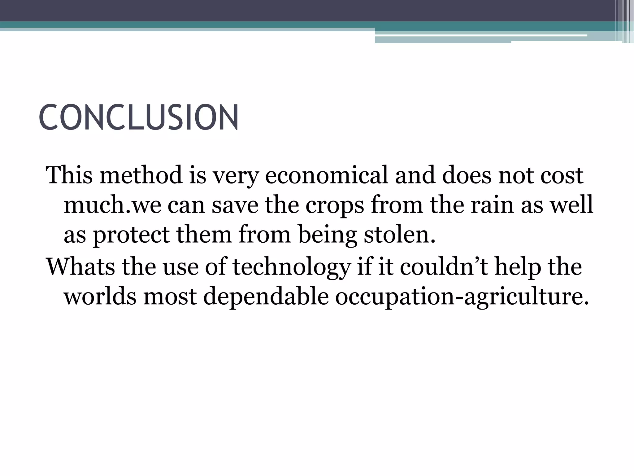 CONCLUSION
This method is very economical and does not cost
much.we can save the crops from the rain as well
as protect them from being stolen.
Whats the use of technology if it couldn’t help the
worlds most dependable occupation-agriculture.
 