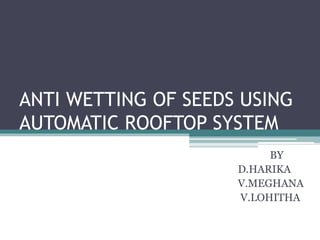 ANTI WETTING OF SEEDS USING
AUTOMATIC ROOFTOP SYSTEM
BY
D.HARIKA
V.MEGHANA
V.LOHITHA
 