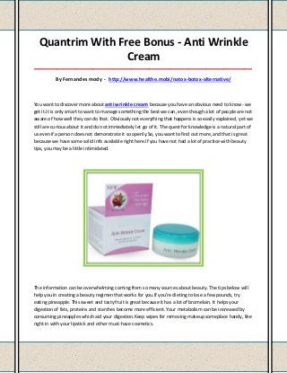 Quantrim With Free Bonus - Anti Wrinkle
                  Cream
_____________________________________________________________________________________

          By Fernandes mody - http://www.healthe.mobi/natox-botox-alternative/



You want to discover more about anti wrinkle cream because you have an obvious need to know - we
get it.It is only smart to want to manage something the best we can, even though a lot of people are not
aware of how well they can do that. Obviously not everything that happens is so easily explained, yet we
still are curious about it and do not immediately let go of it. The quest for knowledge is a natural part of
us even if a person does not demonstrate it so openly.So, you want to find out more, and that is great
because we have some solid info available right here.If you have not had a lot of practice with beauty
tips, you may be a little intimidated.




The information can be overwhelming coming from so many sources about beauty. The tips below will
help you in creating a beauty regimen that works for you.If you're dieting to lose a few pounds, try
eating pineapple. This sweet and tasty fruit is great because it has a lot of bromelain. It helps your
digestion of fats, proteins and starches become more efficient. Your metabolism can be increased by
consuming pineapples which aid your digestion.Keep wipes for removing makeup someplace handy, like
right in with your lipstick and other must-have cosmetics.
 