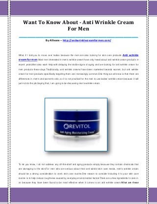 Want To Know About - Anti Wrinkle Cream
For Men
_________________________________________________________
By Allieans – http://antiwrinklecreamformen.com/
What if I told you to move over ladies because the men are also looking for skin care products Anti wrinkle
cream for men Most men interested in men's wrinkle cream have only heard about anti wrinkle cream products in
recent years.Men also want help with delaying the visible signs of aging and are looking for anti wrinkle cream for
men products these days.Traditionally, anti wrinkle creams have been marketed towards women, but anti wrinkle
cream for men products specifically targeting them are increasingly common.One thing we all know is that there are
differences in men's and women's skin, so it is not practical for the men to use ladies' wrinkle cream because it will
just not do the job.Saying that, I am going to be discussing men's wrinkle cream.
To let you know, I do not address any off-the-shelf anti aging products simply because they contain chemicals that
are damaging to the skin.For men who are serious about their anti winkle skin care needs, men's wrinkle cream
should be a strong consideration to one's skin care routine.One reason to consider including it to your skin care
routine is to help reduce roughness caused by everyday environmental factorsThere are a few ingredients to zero in
on because they have been found to be most effective when it comes to an anti wrinkle cream.What are these
 