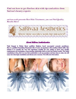 Find out how to get flawless skin with tips and advice from
Sarivaa's beauty experts

sarivaa.co.uk presents Best Skin Treatment, you can Find Quality
Results Here!

About SaRivaa Aestheticsetics
Tejal Sangani is Harley Street qualified, Brighton based non-surgical cosmetic practitioner.
She is a qualified Prescribing Pharmacist with 15 years of experience with excellent clinical skills. Her
mission is to provide the very best experience possible for you, getting to know your specific
requirements and developing a long standing relationship built on trust and desired results. The initial
consultation is free, this is so you feel comfortable to ask any questions and have time to relax. she will
carry out a thorough consultation and discuss your concerns. You will never feel rushed.

 
