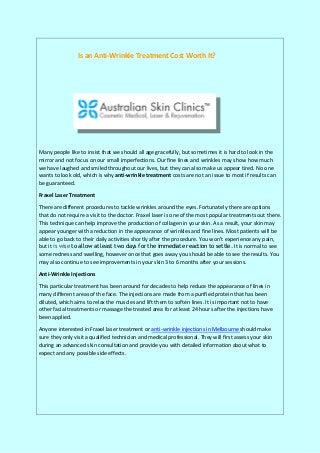 Is an Anti-Wrinkle Treatment Cost Worth It?
Many people like to insist that we should all age gracefully, but sometimes it is hard to look in the
mirror and not focus on our small imperfections. Our fine lines and wrinkles may show how much
we have laughed and smiled throughout our lives, but they can also make us appear tired. No one
wants to look old, which is why anti-wrinkle treatment costs are not an issue to most if results can
be guaranteed.
Fraxel Laser Treatment
There are different procedures to tackle wrinkles around the eyes. Fortunately there are options
that do not require a visit to the doctor. Fraxel laser is one of the most popular treatments out there.
This technique can help improve the production of collagen in your skin. As a result, your skin may
appear younger with a reduction in the appearance of wrinkles and fine lines. Most patients will be
able to go back to their daily activities shortly after the procedure. You won’t experience any pain,
but it is wise to allow at least two days for the immediate reaction to settle. It is normal to see
some redness and swelling, however once that goes away you should be able to see the results. You
may also continue to see improvements in your skin 3 to 6 months after your sessions.
Anti-Wrinkle Injections
This particular treatment has been around for decades to help reduce the appearance of lines in
many different areas of the face. The injections are made from a purified protein that has been
diluted, which aims to relax the muscles and lift them to soften lines. It is important not to have
other facial treatments or massage the treated area for at least 24 hours after the injections have
been applied.
Anyone interested in Fraxel laser treatment or anti-wrinkle injections in Melbourne should make
sure they only visit a qualified technician and medical professional. They will first assess your skin
during an advanced skin consultation and provide you with detailed information about what to
expect and any possible side effects.
 