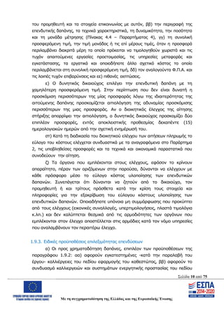 Σελίδα 10 από 75
Με τη συγχρηματοδότηση της Ελλάδας και της Ευρωπαϊκής Ένωσης
του προμηθευτή και τα στοιχεία επικοινωνίας με αυτόν, ββ) την περιγραφή της
επενδυτικής δαπάνης, τα τεχνικά χαρακτηριστικά, τη δυναμικότητα, την ποσότητα
και τη μονάδα μέτρησης (Πίνακας 4.4 – Παραρτήματος 4), γγ) τη συνολική
προσφερόμενη τιμή, την τιμή μονάδος ή τις επί μέρους τιμές, όταν η προσφορά
περιλαμβάνει διακριτά μέρη τα οποία πρόκειται να τιμολογηθούν χωριστά και τις
τυχόν απαιτούμενες εργασίες προετοιμασίας, τις υπηρεσίες μεταφοράς και
εγκατάστασης, τα εργατικά και οποιοδήποτε άλλο σχετικό κόστος το οποίο
περιλαμβάνεται στη συνολική προσφερόμενη τιμή, δδ) τον αναλογούντα Φ.Π.Α. και
τις λοιπές τυχόν επιβαρύνσεις και εε) πιθανές εκπτώσεις.
ε) Ο δυνητικός δικαιούχος επιλέγει την επενδυτική δαπάνη με τη
χαμηλότερη προσφερόμενη τιμή. Στην περίπτωση που δεν είναι δυνατή η
προσκόμιση περισσότερων της μίας προσφοράς λόγω της ιδιαιτερότητας της
αιτούμενης δαπάνης προσκομίζεται αιτιολόγηση της αδυναμίας προσκόμισης
περισσότερων της μιας προσφοράς. Αν ο διοικητικός έλεγχος της αίτησης
στήριξης απορρίψει την αιτιολόγηση, ο δυνητικός δικαιούχος προσκομίζει δύο
επιπλέον προσφορές, εντός αποκλειστικής προθεσμίας δεκαπέντε (15)
ημερολογιακών ημερών από την σχετική ενημέρωσή του.
στ) Κατά τη διαδικασία του διοικητικού ελέγχου των αιτήσεων πληρωμής το
εύλογο του κόστους ελέγχεται συνδυαστικά με τα αναγραφόμενα στο Παράρτημα
2, τις υποβληθείσες προσφορές και τα τεχνικά και οικονομικά παραστατικά που
συνοδεύουν την αίτηση.
ζ) Τα όργανα που εμπλέκονται στους ελέγχους, εφόσον το κρίνουν
απαραίτητο, πέραν των οριζόμενων στην παρούσα, δύνανται να ελέγχουν με
κάθε πρόσφορο μέσο το εύλογο κόστος υλοποίησης των επενδυτικών
δαπανών. Συνεπάγεται ότι δύνανται να ζητούν από το δικαιούχο, τον
προμηθευτή ή και τρίτους πρόσθετα κατά την κρίση τους στοιχεία και
πληροφορίες για την εξακρίβωση του εύλογου κόστους υλοποίησης των
επενδυτικών δαπανών. Οποιαδήποτε υπόνοια μη συμμόρφωσης που προκύπτει
από τους ελέγχους (εικονικές συναλλαγές, υπερτιμολογήσεις, πλαστά τιμολόγια
κ.λπ.) και δεν καλύπτεται θεσμικά από τις αρμοδιότητες των οργάνων που
εμπλέκονται στον έλεγχο αποστέλλεται στις αρμόδιες κατά τον νόμο υπηρεσίες
που αναλαμβάνουν τον περαιτέρω έλεγχο.
1.9.3. Ειδικές προϋποθέσεις επιλεξιμότητας επενδύσεων
α) Οι προς χρηματοδότηση δαπάνες, επιπλέον των προϋποθέσεων της
παραγράφου 1.9.2: αα) αφορούν εγκατεστημένες -κατά την παραλαβή του
έργου- καλλιέργειες του πεδίου εφαρμογής του καθεστώτος, ββ) αφορούν το
συνδυασμό καλλιεργειών και συστημάτων ενεργητικής προστασίας του πεδίου
ΑΔΑ: ΩΨΖΜ4653ΠΓ-ΣΥ5
 