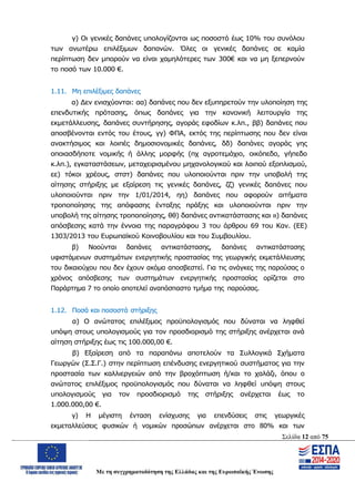 Σελίδα 12 από 75
Με τη συγχρηματοδότηση της Ελλάδας και της Ευρωπαϊκής Ένωσης
γ) Οι γενικές δαπάνες υπολογίζονται ως ποσοστό έως 10% του συνόλου
των ανωτέρω επιλέξιμων δαπανών. Όλες οι γενικές δαπάνες σε καμία
περίπτωση δεν μπορούν να είναι χαμηλότερες των 300€ και να μη ξεπερνούν
το ποσό των 10.000 €.
1.11. Μη επιλέξιμες δαπάνες
α) Δεν ενισχύονται: αα) δαπάνες που δεν εξυπηρετούν την υλοποίηση της
επενδυτικής πρότασης, όπως δαπάνες για την κανονική λειτουργία της
εκμετάλλευσης, δαπάνες συντήρησης, αγοράς εφοδίων κ.λπ., ββ) δαπάνες που
αποσβένονται εντός του έτους, γγ) ΦΠΑ, εκτός της περίπτωσης που δεν είναι
ανακτήσιμος και λοιπές δημοσιονομικές δαπάνες, δδ) δαπάνες αγοράς γης
οποιασδήποτε νομικής ή άλλης μορφής (πχ αγροτεμάχιο, οικόπεδο, γήπεδο
κ.λπ.), εγκαταστάσεων, μεταχειρισμένου μηχανολογικού και λοιπού εξοπλισμού,
εε) τόκοι χρέους, στστ) δαπάνες που υλοποιούνται πριν την υποβολή της
αίτησης στήριξης με εξαίρεση τις γενικές δαπάνες, ζζ) γενικές δαπάνες που
υλοποιούνται πριν την 1/01/2014, ηη) δαπάνες που αφορούν αιτήματα
τροποποίησης της απόφασης ένταξης πράξης και υλοποιούνται πριν την
υποβολή της αίτησης τροποποίησης, θθ) δαπάνες αντικατάστασης και ιι) δαπάνες
απόσβεσης κατά την έννοια της παραγράφου 3 του άρθρου 69 του Καν. (ΕΕ)
1303/2013 του Ευρωπαϊκού Κοινοβουλίου και του Συμβουλίου.
β) Νοούνται δαπάνες αντικατάστασης, δαπάνες αντικατάστασης
υφιστάμενων συστημάτων ενεργητικής προστασίας της γεωργικής εκμετάλλευσης
του δικαιούχου που δεν έχουν ακόμα αποσβεστεί. Για τις ανάγκες της παρούσας ο
χρόνος απόσβεσης των συστημάτων ενεργητικής προστασίας ορίζεται στο
Παράρτημα 7 το οποίο αποτελεί αναπόσπαστο τμήμα της παρούσας.
1.12. Ποσά και ποσοστά στήριξης
α) Ο ανώτατος επιλέξιμος προϋπολογισμός που δύναται να ληφθεί
υπόψη στους υπολογισμούς για τον προσδιορισμό της στήριξης ανέρχεται ανά
αίτηση στήριξης έως τις 100.000,00 €.
β) Εξαίρεση από τα παραπάνω αποτελούν τα Συλλογικά Σχήματα
Γεωργών (Σ.Σ.Γ.) στην περίπτωση επένδυσης ενεργητικού συστήματος για την
προστασία των καλλιεργειών από την βροχόπτωση ή/και το χαλάζι, όπου ο
ανώτατος επιλέξιμος προϋπολογισμός που δύναται να ληφθεί υπόψη στους
υπολογισμούς για τον προσδιορισμό της στήριξης ανέρχεται έως το
1.000.000,00 €.
γ) Η μέγιστη ένταση ενίσχυσης για επενδύσεις στις γεωργικές
εκμεταλλεύσεις φυσικών ή νομικών προσώπων ανέρχεται στο 80% και των
ΑΔΑ: ΩΨΖΜ4653ΠΓ-ΣΥ5
 