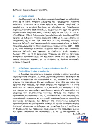 Σελίδα 13 από 75
Με τη συγχρηματοδότηση της Ελλάδας και της Ευρωπαϊκής Ένωσης
Συλλογικών Σχημάτων Γεωργών στο 100%.
2. ΑΡΜΟΔΙΟΙ ΦΟΡΕΙΣ
Αρμόδιοι φορείς για τη διαχείριση, εφαρμογή και έλεγχο του καθεστώτος
είναι: α) Η Ειδική Υπηρεσία Διαχείρισης του Προγράμματος Αγροτικής
Ανάπτυξης 2014-2020 (ΕΥΔ ΠΑΑ) ορίζεται ως Φορέας Διαχείρισης με
αρμοδιότητες τη συνολική διαχείριση και υλοποίηση του Προγράμματος
Αγροτικής Ανάπτυξης 2014-2020 (ΠΑΑ), σύμφωνα με την αρχή της χρηστής
δημοσιονομικής διαχείρισης όπως ειδικότερα ορίζεται στο άρθρο 62 του Ν.
4314/2014 (Α΄ 265), β) Ο Οργανισμός Ελληνικών Γεωργικών Ασφαλίσεων (ΕΛΓΑ)
ορίζεται ως Ενδιάμεσος Φορέας Διαχείρισης (ΕΦΔ) με τις αρμοδιότητες και
υποχρεώσεις της με αριθ. πρτ. 2323/2016 (Β’ 3290) απόφασης Υπουργού
Αγροτικής Ανάπτυξης και Τροφίμων περί «Εκχώρηση αρμοδιοτήτων της Ειδικής
Υπηρεσίας Διαχείρισης του Προγράμματος Αγροτικής Ανάπτυξης 2014 – 2020
(ΠΑΑ) στον Οργανισμό Ελληνικών Γεωργικών Ασφαλίσεων του Υπουργείου
Αγροτικής Ανάπτυξης και Τροφίμων, ως Ενδιάμεσου Φορέα Διαχείρισης
Πράξεων ΠΑΑ» και γ) Ο Οργανισμός Πληρωμών και Ελέγχου Κοινοτικών
Ενισχύσεων Προσανατολισμού και Εγγυήσεων (Ο.Π.Ε.Κ.Ε.Π.Ε) ορίζεται ως
Φορέας Πληρωμών, αρμόδιος για την καταβολή της δημόσιας οικονομικής
στήριξης (ενίσχυση).
3. ΔΙΚΑΙΟΥΧΟΙ – Δικαιώματα, όροι και προϋποθέσεις ένταξης
3.1. Προϋποθέσεις ένταξης στο καθεστώς
α) Δικαιούχοι του καθεστώτος ενίσχυσης μπορούν να κριθούν φυσικά και
νομικά πρόσωπα καθώς και Συλλογικά Σχήματα Γεωργών που: αα) πληρούν τα
κριτήρια επιλεξιμότητας της παραγράφου 3.2, ββ) ικανοποιούν τα κριτήρια
επιλογής της παραγράφου 3.3, γγ) υποβάλλουν, στον τόπο και χρόνο που
ορίζονται στην παρούσα, την αίτηση στήριξης της παραγράφου 5, η οποία
εντάσσεται στο καθεστώς σύμφωνα με τις διαδικασίες της παραγράφου 6, δδ)
στο πλαίσιο της εγκεκριμένης εγκατάστασης ενεργητικής προστασίας της
γεωργικής τους εκμετάλλευσης υλοποιούν δαπάνες που πληρούν τις
προϋποθέσεις της παραγράφου 1.9, εε) υποβάλλουν την αίτηση πληρωμής της
παραγράφου 8 προκειμένου να πιστοποιηθεί η ορθή εκτέλεση του φυσικού και
οικονομικού αντικειμένου των δαπανών της εγκατάστασης ενεργητικής
προστασίας και να τους καταβληθεί η αναλογούσα δημόσια οικονομική στήριξη
(ενίσχυση) σύμφωνα με τις διαδικασίες της παραγράφου 9, στστ) αποδέχονται
τη δημοσιοποίηση των προσωπικών τους δεδομένων της παραγράφου 3.5 και
τον τρόπο επικοινωνίας της παραγράφου 3.6, και ζζ) αναλαμβάνουν τις
ΑΔΑ: ΩΨΖΜ4653ΠΓ-ΣΥ5
 