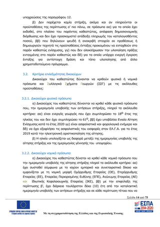 Σελίδα 14 από 75
Με τη συγχρηματοδότηση της Ελλάδας και της Ευρωπαϊκής Ένωσης
υποχρεώσεις της παραγράφου 12.
β) Δεν παρέχεται καμία στήριξη, ακόμα και αν πληρούνται οι
προϋποθέσεις της περίπτωσης α’ πιο πάνω, σε πρόσωπα αα) για τα οποία έχει
εκδοθεί, στο πλαίσιο του παρόντος καθεστώτος, απόφαση δημοσιονομικής
διόρθωσης και δεν έχει προσκομιστεί απόδειξη πληρωμής του καταλογισθέντος
ποσού, ββ) που δηλώνουν ψευδή ή ανακριβή στοιχεία εκ προθέσεως ή
δημιουργούν τεχνητά τις προϋποθέσεις ένταξης προκειμένου να ενταχθούν στο
παρόν καθεστώς ενίσχυσης, γγ) που δεν ολοκλήρωσαν την υλοποίηση πράξης
ενταγμένης στο παρόν καθεστώς και δδ) για τα οποία υπάρχει ενεργή έγκριση
ένταξης για αντίστοιχη δράση και τόπο υλοποίησης από άλλο
χρηματοδοτούμενο πρόγραμμα.
3.2. Κριτήρια επιλεξιμότητας δικαιούχων
Δικαιούχοι του καθεστώτος δύνανται να κριθούν φυσικά ή νομικά
πρόσωπα και Συλλογικά Σχήματα Γεωργών (ΣΣΓ) με τις ακόλουθες
προϋποθέσεις:
3.2.1. Δικαιούχοι φυσικά πρόσωπα
α) Δικαιούχος του καθεστώτος δύνανται να κριθεί κάθε φυσικό πρόσωπο
που, την ημερομηνία υποβολής των αιτήσεων στήριξης, πληροί τα ακόλουθα
κριτήρια: αα) είναι ενεργός γεωργός που έχει συμπληρώσει το 18ο έτος της
ηλικίας του και δεν έχει συμπληρώσει το 61ο, ββ) έχει υποβάλλει Ενιαία Αίτηση
Ενίσχυσης κατά το έτος 2020 γγ) είναι ασφαλιστικά και φορολογικά ενήμερο και
δδ) να έχει εξοφλήσει τις ασφαλιστικές του εισφορές στον ΕΛ.Γ.Α. για το έτος
2019 κατά την ηλεκτρονική οριστικοποίηση της αίτησης.
β) Η ηλικία υπολογίζεται ως διαφορά μεταξύ της ημερομηνίας υποβολής της
αίτησης στήριξης και της ημερομηνίας γέννησής του υποψηφίου.
3.2.2. Δικαιούχοι νομικά πρόσωπα
α) Δικαιούχος του καθεστώτος δύναται να κριθεί κάθε νομικό πρόσωπο που
την ημερομηνία υποβολής της αίτησης στήριξης πληροί τα ακόλουθα κριτήρια: αα)
έχει συσταθεί σύμφωνα με το ισχύον εμπορικό και συνεταιριστικό δίκαιο και
εμφανίζεται με τη νομική μορφή Ομόρρυθμης Εταιρείας (ΟΕ), Ετερόρρυθμης
Εταιρείας (ΕΕ), Εταιρείας Περιορισμένης Ευθύνης (ΕΠΕ), Ανώνυμης Εταιρείας (ΑΕ)
και Ιδιωτικής Κεφαλαιουχικής Εταιρείας (ΙΚΕ), ββ) με την επιφύλαξη της
περίπτωσης β’, έχει διάρκεια τουλάχιστον δέκα (10) έτη από την καταληκτική
ημερομηνία υποβολής των αιτήσεων στήριξης και σε κάθε περίπτωση τέτοια που να
ΑΔΑ: ΩΨΖΜ4653ΠΓ-ΣΥ5
 