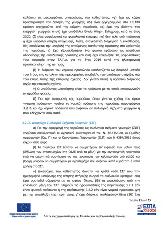 Σελίδα 15 από 75
Με τη συγχρηματοδότηση της Ελλάδας και της Ευρωπαϊκής Ένωσης
καλύπτει τις μακροχρόνιες υποχρεώσεις του καθεστώτος, γγ) έχει ως κύρια
δραστηριότητα την άσκηση της γεωργίας, δδ) είναι εγγεγραμμένο στο Γ.Ε.ΜΗ
εφόσον υποχρεούται από την κείμενη νομοθεσία, εε) έχει την ιδιότητα του
ενεργού γεωργού, στστ) έχει υποβάλλει Ενιαία Αίτηση Ενίσχυσης κατά το έτος
2020, ζζ) είναι ασφαλιστικά και φορολογικά ενήμερο, ηη) δεν τελεί υπό πτώχευση
ή έχει υποβάλει αίτηση πτώχευσης, λύση, αναγκαστική διαχείριση ή εκκαθάριση,
θθ) αποδέχεται την υποβολή της αιτούμενης επενδυτικής πρότασης στο καθεστώς
της παρούσας, ιι) έχει εξουσιοδοτήσει ένα φυσικό πρόσωπο ως υπεύθυνο
υλοποίησης της επενδυτικής πρότασης και ιαια) έχει εξοφλήσει τις ασφαλιστικές
του εισφορές στον ΕΛ.Γ.Α. για το έτος 2019 κατά την ηλεκτρονική
οριστικοποίηση της αίτησης.
β) Η διάρκεια του νομικού προσώπου υπολογίζεται ως διαφορά μεταξύ
του έτους της καταληκτικής ημερομηνίας υποβολής των αιτήσεων στήριξης και
του έτους λύσης της εταιρικής σχέσης. Δεν γίνεται δεκτή η αορίστου διάρκειας
ισχύς της εταιρικής σχέσης.
γ) Ο υπεύθυνος υλοποίησης είναι το πρόσωπο με το οποίο επικοινωνούν
οι αρμόδιοι φορείς.
δ) Για την εφαρμογή της παρούσας όπου γίνεται χρήση του όρου
«νομικό πρόσωπο» νοείται το νομικό πρόσωπο της παρούσας παραγράφου
3.2.2. και όχι νομικά πρόσωπα που ανήκουν σε συλλογικά σχήματα γεωργών ή
που ελέγχονται από αυτά.
3.2.3. Δικαιούχοι Συλλογικά Σχήματα Γεωργών (ΣΣΓ)
α) Για την εφαρμογή της παρούσας ως συλλογικά σχήματα γεωργών (ΣΣΓ)
νοούνται αποκλειστικά οι Αγροτικοί Συνεταιρισμοί του Ν. 4673/2020, οι Ομάδες
παραγωγών (Ομ. Π) και οι Οργανώσεις Παραγωγών (Ο.Π) του Ν 4384/2016 όπως
ισχύει κάθε φορά.
β) Τα ανωτέρω ΣΣΓ δύναται να συμμετέχουν επ’ ωφελεία των μελών τους
(δήλωση των αγροτεμαχίων στο ΟΣΔΕ από τα μέλη) για την αντιπαγετική προστασία
ενώ για ενεργητικά συστήματα για την προστασία των καλλιεργειών από χαλάζι και
βροχή μπορούν να συμμετέχουν με αγροτεμάχια που ανήκουν κατά κυριότητα ή κατά
χρήση στο ΣΣΓ.
γ) Δικαιούχος του καθεστώτος δύναται να κριθεί κάθε ΣΣΓ που την
ημερομηνία υποβολής της αίτησης στήριξης πληροί τα ακόλουθα κριτήρια: αα)
έχει συσταθεί σύμφωνα με το ισχύον δίκαιο, ββ) τα ωφελούμενα από την
επένδυση μέλη του ΣΣΓ πληρούν τις προϋποθέσεις της περίπτωσης 3.2.1 εάν
είναι φυσικά πρόσωπα ή της περίπτωσης 3.2.2 εάν είναι νομικά πρόσωπα, γγ)
με την επιφύλαξη της περίπτωσης γ’ έχει διάρκεια τουλάχιστον δέκα (10) έτη
ΑΔΑ: ΩΨΖΜ4653ΠΓ-ΣΥ5
 