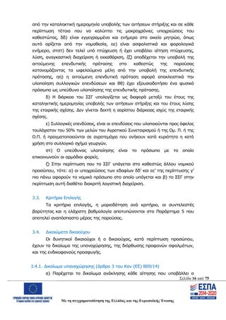 Σελίδα 16 από 75
Με τη συγχρηματοδότηση της Ελλάδας και της Ευρωπαϊκής Ένωσης
από την καταληκτική ημερομηνία υποβολής των αιτήσεων στήριξης και σε κάθε
περίπτωση τέτοια που να καλύπτει τις μακροχρόνιες υποχρεώσεις του
καθεστώτος, δδ) είναι εγγεγραμμένο και ενήμερο στο οικείο μητρώο, όπως
αυτό ορίζεται από την νομοθεσία, εε) είναι ασφαλιστικά και φορολογικά
ενήμερο, στστ) δεν τελεί υπό πτώχευση ή έχει υποβάλει αίτηση πτώχευσης,
λύση, αναγκαστική διαχείριση ή εκκαθάριση, ζζ) αποδέχεται την υποβολή της
αιτούμενης επενδυτικής πρότασης στο καθεστώς της παρούσας
κατονομάζοντας τα ωφελούμενα μέλη από την υποβολή της επενδυτικής
πρότασης, ηη) η αιτούμενη επενδυτική πρόταση αφορά αποκλειστικά την
υλοποίηση συλλογικών επενδύσεων και θθ) έχει εξουσιοδοτήσει ένα φυσικό
πρόσωπο ως υπεύθυνο υλοποίησης της επενδυτικής πρότασης.
δ) Η διάρκεια του ΣΣΓ υπολογίζεται ως διαφορά μεταξύ του έτους της
καταληκτικής ημερομηνίας υποβολής των αιτήσεων στήριξης και του έτους λύσης
της εταιρικής σχέσης. Δεν γίνεται δεκτή η αορίστου διάρκειας ισχύς της εταιρικής
σχέσης.
ε) Συλλογικές επενδύσεις, είναι οι επενδύσεις που υλοποιούνται προς όφελος
τουλάχιστον του 50% των μελών του Αγροτικού Συνεταιρισμού ή της Ομ. Π. ή της
Ο.Π. ή πραγματοποιούνται σε αγροτεμάχια που ανήκουν κατά κυριότητα η κατά
χρήση στο συλλογικό σχήμα γεωργών.
στ) Ο υπεύθυνος υλοποίησης είναι το πρόσωπο με το οποίο
επικοινωνούν οι αρμόδιοι φορείς.
ζ) Στην περίπτωση που το ΣΣΓ υπάγεται στο καθεστώς άλλου νομικού
προσώπου, τότε: α) οι υποχρεώσεις των εδαφίων δδ’ και εε’ της περίπτωσης γ’
πιο πάνω αφορούν το νομικό πρόσωπο στο οποίο υπάγεται και β) το ΣΣΓ στην
περίπτωση αυτή διαθέτει διακριτή λογιστική διαχείριση.
3.3. Κριτήρια Επιλογής
Τα κριτήρια επιλογής, η μοριοδότηση ανά κριτήριο, οι συντελεστές
βαρύτητας και η ελάχιστη βαθμολογία αποτυπώνονται στο Παράρτημα 5 που
αποτελεί αναπόσπαστο μέρος της παρούσας.
3.4. Δικαιώματα δικαιούχου
Οι δυνητικοί δικαιούχοι ή ο δικαιούχος, κατά περίπτωση προσώπου,
έχουν τα δικαίωμα της υπαναχώρησης, της διόρθωσης προφανών σφαλμάτων,
και της ενδικοφανούς προσφυγής.
3.4.1. Δικαίωμα υπαναχώρησης (άρθρο 3 του Καν (ΕΕ) 809/14)
α) Παρέχεται το δικαίωμα ανάκλησης κάθε αίτησης που υποβάλλει ο
ΑΔΑ: ΩΨΖΜ4653ΠΓ-ΣΥ5
 