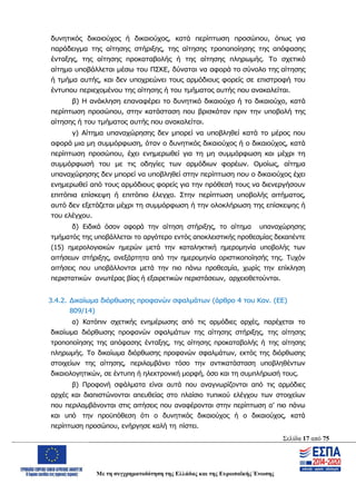Σελίδα 17 από 75
Με τη συγχρηματοδότηση της Ελλάδας και της Ευρωπαϊκής Ένωσης
δυνητικός δικαιούχος ή δικαιούχος, κατά περίπτωση προσώπου, όπως για
παράδειγμα της αίτησης στήριξης, της αίτησης τροποποίησης της απόφασης
ένταξης, της αίτησης προκαταβολής ή της αίτησης πληρωμής. Το σχετικό
αίτημα υποβάλλεται μέσω του ΠΣΚΕ, δύναται να αφορά το σύνολο της αίτησης
ή τμήμα αυτής, και δεν υποχρεώνει τους αρμόδιους φορείς σε επιστροφή του
έντυπου περιεχομένου της αίτησης ή του τμήματος αυτής που ανακαλείται.
β) Η ανάκληση επαναφέρει το δυνητικό δικαιούχο ή το δικαιούχο, κατά
περίπτωση προσώπου, στην κατάσταση που βρισκόταν πριν την υποβολή της
αίτησης ή του τμήματος αυτής που ανακαλείται.
γ) Αίτημα υπαναχώρησης δεν μπορεί να υποβληθεί κατά το μέρος που
αφορά μια μη συμμόρφωση, όταν ο δυνητικός δικαιούχος ή ο δικαιούχος, κατά
περίπτωση προσώπου, έχει ενημερωθεί για τη μη συμμόρφωση και μέχρι τη
συμμόρφωσή του με τις οδηγίες των αρμόδιων φορέων. Ομοίως, αίτημα
υπαναχώρησης δεν μπορεί να υποβληθεί στην περίπτωση που ο δικαιούχος έχει
ενημερωθεί από τους αρμόδιους φορείς για την πρόθεσή τους να διενεργήσουν
επιτόπια επίσκεψη ή επιτόπιο έλεγχο. Στην περίπτωση υποβολής αιτήματος,
αυτό δεν εξετάζεται μέχρι τη συμμόρφωση ή την ολοκλήρωση της επίσκεψης ή
του ελέγχου.
δ) Ειδικά όσον αφορά την αίτηση στήριξης, το αίτημα υπαναχώρησης
τμήματός της υποβάλλεται το αργότερο εντός αποκλειστικής προθεσμίας δεκαπέντε
(15) ημερολογιακών ημερών μετά την καταληκτική ημερομηνία υποβολής των
αιτήσεων στήριξης, ανεξάρτητα από την ημερομηνία οριστικοποίησής της. Τυχόν
αιτήσεις που υποβάλλονται μετά την πιο πάνω προθεσμία, χωρίς την επίκληση
περιστατικών ανωτέρας βίας ή εξαιρετικών περιστάσεων, αρχειοθετούνται.
3.4.2. Δικαίωμα διόρθωσης προφανών σφαλμάτων (άρθρο 4 του Καν. (ΕΕ)
809/14)
α) Κατόπιν σχετικής ενημέρωσης από τις αρμόδιες αρχές, παρέχεται το
δικαίωμα διόρθωσης προφανών σφαλμάτων της αίτησης στήριξης, της αίτησης
τροποποίησης της απόφασης ένταξης, της αίτησης προκαταβολής ή της αίτησης
πληρωμής. Το δικαίωμα διόρθωσης προφανών σφαλμάτων, εκτός της διόρθωσης
στοιχείων της αίτησης, περιλαμβάνει τόσο την αντικατάσταση υποβληθέντων
δικαιολογητικών, σε έντυπη ή ηλεκτρονική μορφή, όσο και τη συμπλήρωσή τους.
β) Προφανή σφάλματα είναι αυτά που αναγνωρίζονται από τις αρμόδιες
αρχές και διαπιστώνονται απευθείας στο πλαίσιο τυπικού ελέγχου των στοιχείων
που περιλαμβάνονται στις αιτήσεις που αναφέρονται στην περίπτωση α’ πιο πάνω
και υπό την προϋπόθεση ότι ο δυνητικός δικαιούχος ή ο δικαιούχος, κατά
περίπτωση προσώπου, ενήργησε καλή τη πίστει.
ΑΔΑ: ΩΨΖΜ4653ΠΓ-ΣΥ5
 