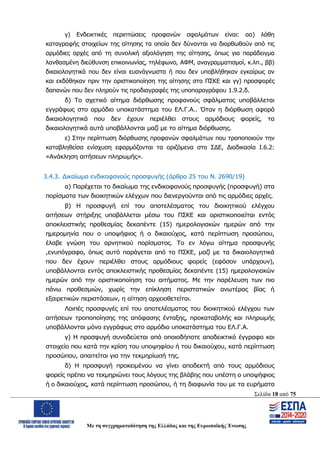 Σελίδα 18 από 75
Με τη συγχρηματοδότηση της Ελλάδας και της Ευρωπαϊκής Ένωσης
γ) Ενδεικτικές περιπτώσεις προφανών σφαλμάτων είναι: αα) λάθη
καταγραφής στοιχείων της αίτησης τα οποία δεν δύνανται να διορθωθούν από τις
αρμόδιες αρχές από τη συνολική αξιολόγηση της αίτησης, όπως για παράδειγμα
λανθασμένη διεύθυνση επικοινωνίας, τηλέφωνο, ΑΦΜ, αναγραμματισμοί, κ.λπ., ββ)
δικαιολογητικά που δεν είναι ευανάγνωστα ή που δεν υποβλήθηκαν εγκαίρως αν
και εκδόθηκαν πριν την οριστικοποίηση της αίτησης στο ΠΣΚΕ και γγ) προσφορές
δαπανών που δεν πληρούν τις προδιαγραφές της υποπαραγράφου 1.9.2.δ.
δ) Το σχετικό αίτημα διόρθωσης προφανούς σφάλματος υποβάλλεται
εγγράφως στο αρμόδιο υποκατάστημα του ΕΛ.Γ.Α.. Όταν η διόρθωση αφορά
δικαιολογητικά που δεν έχουν περιέλθει στους αρμόδιους φορείς, τα
δικαιολογητικά αυτά υποβάλλονται μαζί με το αίτημα διόρθωσης.
ε) Στην περίπτωση διόρθωσης προφανών σφαλμάτων που τροποποιούν την
καταβληθείσα ενίσχυση εφαρμόζονται τα οριζόμενα στο ΣΔΕ, Διαδικασία Ι.6.2:
«Ανάκληση αιτήσεων πληρωμής».
3.4.3. Δικαίωμα ενδικοφανούς προσφυγής (άρθρο 25 του Ν. 2690/19)
α) Παρέχεται το δικαίωμα της ενδικοφανούς προσφυγής (προσφυγή) στα
πορίσματα των διοικητικών ελέγχων που διενεργούνται από τις αρμόδιες αρχές.
β) Η προσφυγή επί του αποτελέσματος του διοικητικού ελέγχου
αιτήσεων στήριξης υποβάλλεται μέσω του ΠΣΚΕ και οριστικοποιείται εντός
αποκλειστικής προθεσμίας δεκαπέντε (15) ημερολογιακών ημερών από την
ημερομηνία που ο υποψήφιος ή ο δικαιούχος, κατά περίπτωση προσώπου,
έλαβε γνώση του αρνητικού πορίσματος. Το εν λόγω αίτημα προσφυγής
,ενυπόγραφο, όπως αυτό παράγεται από το ΠΣΚΕ, μαζί με τα δικαιολογητικά
που δεν έχουν περιέλθει στους αρμόδιους φορείς (εφόσον υπάρχουν),
υποβάλλονται εντός αποκλειστικής προθεσμίας δεκαπέντε (15) ημερολογιακών
ημερών από την οριστικοποίηση του αιτήματος. Με την παρέλευση των πιο
πάνω προθεσμιών, χωρίς την επίκληση περιστατικών ανωτέρας βίας ή
εξαιρετικών περιστάσεων, η αίτηση αρχειοθετείται.
Λοιπές προσφυγές επί του αποτελέσματος του διοικητικού ελέγχου των
αιτήσεων τροποποίησης της απόφασης ένταξης, προκαταβολής και πληρωμής
υποβάλλονται μόνο εγγράφως στο αρμόδιο υποκατάστημα του ΕΛ.Γ.Α.
γ) Η προσφυγή συνοδεύεται από οποιοδήποτε αποδεικτικό έγγραφο και
στοιχείο που κατά την κρίση του υποψηφίου ή του δικαιούχου, κατά περίπτωση
προσώπου, απαιτείται για την τεκμηρίωσή της.
δ) Η προσφυγή προκειμένου να γίνει αποδεκτή από τους αρμόδιους
φορείς πρέπει να τεκμηριώνει τους λόγους της βλάβης που υπέστη ο υποψήφιος
ή ο δικαιούχος, κατά περίπτωση προσώπου, ή τη διαφωνία του με τα ευρήματα
ΑΔΑ: ΩΨΖΜ4653ΠΓ-ΣΥ5
 