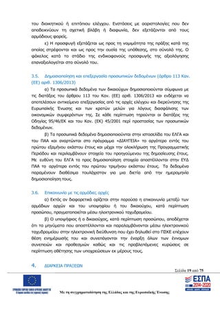 Σελίδα 19 από 75
Με τη συγχρηματοδότηση της Ελλάδας και της Ευρωπαϊκής Ένωσης
του διοικητικού ή επιτόπιου ελέγχου. Ενστάσεις με αοριστολογίες που δεν
αποδεικνύουν τη σχετική βλάβη ή διαφωνία, δεν εξετάζονται από τους
αρμόδιους φορείς.
ε) Η προσφυγή εξετάζεται ως προς τη νομιμότητα της πράξης κατά της
οποίας στρέφονται και ως προς την ουσία της υπόθεσης, στο σύνολό της. Ο
φάκελος κατά το στάδιο της ενδικοφανούς προσφυγής της αξιολόγησης
επαναξιολογείται στο σύνολό του.
3.5. Δημοσιοποίηση και επεξεργασία προσωπικών δεδομένων (άρθρο 113 Καν.
(ΕΕ) αριθ. 1306/2013)
α) Τα προσωπικά δεδομένα των δικαιούχων δημοσιοποιούνται σύμφωνα με
τις διατάξεις του άρθρου 113 του Καν. (ΕΕ) αριθ. 1306/2013 και ενδέχεται να
αποτελέσουν αντικείμενο επεξεργασίας από τις αρχές ελέγχου και διερεύνησης της
Ευρωπαϊκής Ένωσης και των κρατών μελών για λόγους διασφάλισης των
οικονομικών συμφερόντων της. Σε κάθε περίπτωση τηρούνται οι διατάξεις της
Οδηγίας 95/46/ΕΚ και του Καν. (ΕΚ) 45/2001 περί προστασίας των προσωπικών
δεδομένων.
β) Τα προσωπικά δεδομένα δημοσιοποιούνται στην ιστοσελίδα του ΕΛΓΑ και
του ΠΑΑ και αναρτώνται στο πρόγραμμα «ΔΙΑΥΓΕΙΑ» το αργότερο εντός του
πρώτου εξαμήνου εκάστου έτους και μέχρι την ολοκλήρωση της Προγραμματικής
Περιόδου και περιλαμβάνουν στοιχεία του προηγούμενου της δημοσίευσης έτους.
Με ευθύνη του ΕΛΓΑ τα προς δημοσιοποίηση στοιχεία αποστέλλονται στην ΕΥΔ
ΠΑΑ το αργότερο εντός του πρώτου τριμήνου εκάστου έτους. Τα δεδομένα
παραμένουν διαθέσιμα τουλάχιστον για μια διετία από την ημερομηνία
δημοσιοποίηση τους.
3.6. Επικοινωνία με τις αρμόδιες αρχές
α) Εκτός αν διαφορετικά ορίζεται στην παρούσα η επικοινωνία μεταξύ των
αρμόδιων αρχών και του υποψηφίου ή του δικαιούχου, κατά περίπτωση
προσώπου, πραγματοποιείται μέσω ηλεκτρονικού ταχυδρομείου.
β) Ο υποψήφιος ή ο δικαιούχος, κατά περίπτωση προσώπου, αποδέχεται
ότι τα μηνύματα που αποστέλλονται και παραλαμβάνονται μέσω ηλεκτρονικού
ταχυδρομείου στην ηλεκτρονική διεύθυνση που έχει δηλωθεί στο ΠΣΚΕ επέχουν
θέση ενημέρωσής του και συνεπάγονται την έναρξη όλων των έννομων
συνεπειών και προθεσμιών καθώς και τις προβλεπόμενες κυρώσεις σε
περίπτωση αθέτησης των υποχρεώσεων εκ μέρους τους.
4. ΔΙΑΡΚΕΙΑ ΠΡΑΞΕΩΝ
ΑΔΑ: ΩΨΖΜ4653ΠΓ-ΣΥ5
 