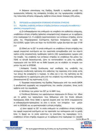 Σελίδα 20 από 75
Με τη συγχρηματοδότηση της Ελλάδας και της Ευρωπαϊκής Ένωσης
Η διάρκεια υλοποίησης της Πράξης, δηλαδή η περίοδος μεταξύ της
ημερομηνίας έκδοσης της απόφασης ένταξης και της ημερομηνίας υποβολής
της τελευταίας αίτησης πληρωμής, ορίζεται στους είκοσι τέσσερις (24) μήνες.
5. ΠΕΡΙΟΔΟΣ και ΔΙΑΔΙΚΑΣΙΑ ΥΠΟΒΟΛΗΣ ΑΙΤΗΣΕΩΝ ΣΤΗΡΙΞΗΣ
5.1. Περίοδος υποβολής αιτήσεων στήριξης (αιτήσεων υπαγωγής στο καθεστώς –
φάκελος υποψηφιότητας)
α) Οι ενδιαφερόμενοι που επιθυμούν να υπαχθούν στο καθεστώς ενίσχυσης,
υποβάλλουν αίτηση στήριξης (φάκελος υποψηφιότητας) σύμφωνα με τα οριζόμενα
στην παράγραφο 5.2. Η υποβολή (οριστικοποίηση) των αιτήσεων στήριξης, γίνεται
μέσω του Πληροφοριακού Συστήματος Κρατικών Ενισχύσεων, αρχίζει την
01/12/2020, ημέρα Τρίτη και λήγει την 01/03/2021 ημέρα Δευτέρα και ώρα 17:00
μ.μ.
β) Ειδικά για τα ΣΣΓ τα οποία επιθυμούν να υποβάλουν αίτηση στήριξης που
αφορά ενεργητικά συστήματα για την προστασία εσπεριδοειδών από τον παγετό
πρέπει εντός αποκλειστικής προθεσμίας τριάντα (30) ημερολογιακών ημερών από
την έναρξη της υποβολής των αιτήσεων στήριξης να υποβάλουν δια μέσου του
ΠΣΚΕ τα κάτωθι δικαιολογητικά, ώστε να πιστοποιηθούν τα μέλη της ομάδας
παραγωγών από τον ΕΛΓΑ και να δοθεί έγκριση για να κληθούν τα στοιχεία των
μελών της από το ΟΠΣΕΑΕ.
i) Απόφαση Γενικής Συνέλευσης περί αποδοχής της υποβολής της
αιτούμενης επενδυτικής πρότασης στο καθεστώς της παρούσας στην οποία εκτός
των άλλων θα αναφέρεται η περιοχή, το είδος και ο π/υ της πρότασης και θα
κατονομάζονται τα ωφελούμενα μέλη από την υποβολή της επενδυτικής πρότασης.
(δικαιολογητικό ζζ’ της περίπτωσης 3.2.3).
ii) Έγγραφο αναγνώρισης της Ομάδας Παραγωγών από την οικεία ΔΑΟΚ
ή αποδεικτικό εγγραφής και ενημερότητας του οικείου μητρώου, όπως αυτό
ορίζεται από την νομοθεσία.
iii) Κατάλογο των μελών του ΣΣΓ με τα ΑΦΜ τους.
iv) Υπεύθυνες δηλώσεις των ωφελούμενων παραγωγών ότι δίνουν την άδεια
για τη χρήση των προσωπικών τους δεδομένων από την Ενιαία Δήλωση
Καλλιέργειας 2020. Όταν δοθεί η σχετική έγκριση από τον ΕΛΓΑ ενημερώνονται
οι ενδιαφερόμενοι προκειμένου να γίνει η κλήση των στοιχείων των μελών
από το ΟΠΣΕΑΕ και να οριστικοποιηθεί η αίτηση στήριξης.
γ) όσον αφορά τα ΣΣΓ τα οποία επιθυμούν να υποβάλλουν αίτηση στήριξης
που αφορά ενεργητικά συστήματα για την προστασία των καλλιεργειών από το χαλάζι
ή/και τη βροχή και τα οποία καλύπτουν τις απαιτήσεις της παραγράφου 3.2.3,
υποβάλλουν αίτηση στήριξης σύμφωνα με τα οριζόμενα στην παράγραφο 5.2. Δηλαδή
ΑΔΑ: ΩΨΖΜ4653ΠΓ-ΣΥ5
 