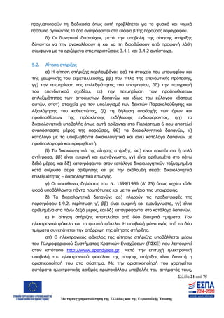 Σελίδα 21 από 75
Με τη συγχρηματοδότηση της Ελλάδας και της Ευρωπαϊκής Ένωσης
πραγματοποιούν τη διαδικασία όπως αυτή προβλέπεται για τα φυσικά και νομικά
πρόσωπα αγνοώντας τα όσα αναγράφονται στο εδάφιο β της παρούσας παραγράφου.
δ) Οι δυνητικοί δικαιούχοι, μετά την υποβολή της αίτησης στήριξης
δύνανται να την ανακαλέσουν ή και να τη διορθώσουν από προφανή λάθη
σύμφωνα με τα οριζόμενα στις περιπτώσεις 3.4.1 και 3.4.2 αντίστοιχα.
5.2. Αίτηση στήριξης
α) Η αίτηση στήριξης περιλαμβάνει: αα) τα στοιχεία του υποψηφίου και
της γεωργικής του εκμετάλλευσης, ββ) τον τίτλο της επενδυτικής πρότασης,
γγ) την τεκμηρίωση της επιλεξιμότητας του υποψηφίου, δδ) την περιγραφή
του επενδυτικού σχεδίου, εε) την τεκμηρίωση των προϋποθέσεων
επιλεξιμότητας των αιτούμενων δαπανών και ιδίως του εύλογου κόστους
αυτών, στστ) στοιχεία για τον υπολογισμό των δεικτών Παρακολούθησης και
Αξιολόγησης του καθεστώτος, ζζ) τη δήλωση αποδοχής των όρων και
προϋποθέσεων της πρόσκλησης εκδήλωσης ενδιαφέροντος, ηη) τα
δικαιολογητικά υποβολής όπως αυτά ορίζονται στο Παράρτημα 6 που αποτελεί
αναπόσπαστο μέρος της παρούσας, θθ) τα δικαιολογητικά δαπανών, ιι)
κατάλογο με τα υποβληθέντα δικαιολογητικά και ιαια) κατάλογο δαπανών με
προϋπολογισμό και προμηθευτή.
β) Τα δικαιολογητικά της αίτησης στήριξης: αα) είναι πρωτότυπα ή απλά
αντίγραφα, ββ) είναι ευκρινή και ευανάγνωστα, γγ) είναι αριθμημένα στο πάνω
δεξιό μέρος, και δδ) καταγράφονται στον κατάλογο δικαιολογητικών ταξινομημένα
κατά αύξουσα σειρά αρίθμησης και με την ακόλουθη σειρά: δικαιολογητικά
επιλεξιμότητας – δικαιολογητικά επιλογής.
γ) Οι υπεύθυνες δηλώσεις του Ν. 1599/1986 (Α’ 75) όπως ισχύει κάθε
φορά υποβάλλονται πάντα πρωτότυπες και με το γνήσιο της υπογραφής.
δ) Τα δικαιολογητικά δαπανών: αα) πληρούν τις προδιαγραφές της
παραγράφου 1.9.2, περίπτωση γ’, ββ) είναι ευκρινή και ευανάγνωστα, γγ) είναι
αριθμημένα στο πάνω δεξιό μέρος, και δδ) καταγράφονται στο κατάλογο δαπανών.
ε) Η αίτηση στήριξης αποτελείται από δύο διακριτά τμήματα. Τον
ηλεκτρονικό φάκελο και το φυσικό φάκελο. Η υποβολή μόνο ενός από τα δύο
τμήματα συνεπάγεται την απόρριψη της αίτησης στήριξης.
στ) Ο ηλεκτρονικός φάκελος της αίτησης στήριξης υποβάλλεται μέσω
του Πληροφοριακού Συστήματος Κρατικών Ενισχύσεων (ΠΣΚΕ) που λειτουργεί
στον ιστότοπο http://www.ependyseis.gr. Μετά την επιτυχή ηλεκτρονική
υποβολή του ηλεκτρονικού φακέλου της αίτησης στήριξης είναι δυνατή η
οριστικοποίησή του στο σύστημα. Με την οριστικοποίησή του χορηγείται
αυτόματα ηλεκτρονικός αριθμός πρωτοκόλλου υποβολής του αιτήματός τους,
ΑΔΑ: ΩΨΖΜ4653ΠΓ-ΣΥ5
 