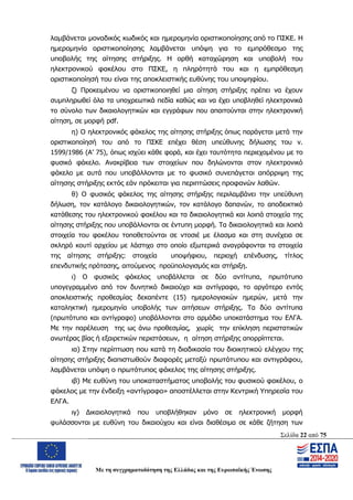 Σελίδα 22 από 75
Με τη συγχρηματοδότηση της Ελλάδας και της Ευρωπαϊκής Ένωσης
λαμβάνεται μοναδικός κωδικός και ημερομηνία οριστικοποίησης από το ΠΣΚΕ. Η
ημερομηνία οριστικοποίησης λαμβάνεται υπόψη για το εμπρόθεσμο της
υποβολής της αίτησης στήριξης. Η ορθή καταχώρηση και υποβολή του
ηλεκτρονικού φακέλου στο ΠΣΚΕ, η πληρότητά του και η εμπρόθεσμη
οριστικοποίησή του είναι της αποκλειστικής ευθύνης του υποψηφίου.
ζ) Προκειμένου να οριστικοποιηθεί μια αίτηση στήριξης πρέπει να έχουν
συμπληρωθεί όλα τα υποχρεωτικά πεδία καθώς και να έχει υποβληθεί ηλεκτρονικά
το σύνολο των δικαιολογητικών και εγγράφων που απαιτούνται στην ηλεκτρονική
αίτηση, σε μορφή pdf.
η) Ο ηλεκτρονικός φάκελος της αίτησης στήριξης όπως παράγεται μετά την
οριστικοποίησή του από το ΠΣΚΕ επέχει θέση υπεύθυνης δήλωσης του ν.
1599/1986 (Α’ 75), όπως ισχύει κάθε φορά, και έχει ταυτότητα περιεχομένου με το
φυσικό φάκελο. Ανακρίβεια των στοιχείων που δηλώνονται στον ηλεκτρονικό
φάκελο με αυτά που υποβάλλονται με το φυσικό συνεπάγεται απόρριψη της
αίτησης στήριξης εκτός εάν πρόκειται για περιπτώσεις προφανών λαθών.
θ) Ο φυσικός φάκελος της αίτησης στήριξης περιλαμβάνει την υπεύθυνη
δήλωση, τον κατάλογο δικαιολογητικών, τον κατάλογο δαπανών, το αποδεικτικό
κατάθεσης του ηλεκτρονικού φακέλου και τα δικαιολογητικά και λοιπά στοιχεία της
αίτησης στήριξης που υποβάλλονται σε έντυπη μορφή. Τα δικαιολογητικά και λοιπά
στοιχεία του φακέλου τοποθετούνται σε ντοσιέ με έλασμα και στη συνέχεια σε
σκληρό κουτί αρχείου με λάστιχο στο οποίο εξωτερικά αναγράφονται τα στοιχεία
της αίτησης στήριξης: στοιχεία υποψήφιου, περιοχή επένδυσης, τίτλος
επενδυτικής πρότασης, αιτούμενος προϋπολογισμός και στήριξη.
ι) Ο φυσικός φάκελος υποβάλλεται σε δύο αντίτυπα, πρωτότυπο
υπογεγραμμένο από τον δυνητικό δικαιούχο και αντίγραφο, το αργότερο εντός
αποκλειστικής προθεσμίας δεκαπέντε (15) ημερολογιακών ημερών, μετά την
καταληκτική ημερομηνία υποβολής των αιτήσεων στήριξης. Τα δύο αντίτυπα
(πρωτότυπο και αντίγραφο) υποβάλλονται στο αρμόδιο υποκατάστημα του ΕΛΓΑ.
Με την παρέλευση της ως άνω προθεσμίας, χωρίς την επίκληση περιστατικών
ανωτέρας βίας ή εξαιρετικών περιστάσεων, η αίτηση στήριξης απορρίπτεται.
ια) Στην περίπτωση που κατά τη διαδικασία του διοικητικού ελέγχου της
αίτησης στήριξης διαπιστωθούν διαφορές μεταξύ πρωτότυπου και αντιγράφου,
λαμβάνεται υπόψη ο πρωτότυπος φάκελος της αίτησης στήριξης.
ιβ) Με ευθύνη του υποκαταστήματος υποβολής του φυσικού φακέλου, ο
φάκελος με την ένδειξη «αντίγραφο» αποστέλλεται στην Κεντρική Υπηρεσία του
ΕΛΓΑ.
ιγ) Δικαιολογητικά που υποβλήθηκαν μόνο σε ηλεκτρονική μορφή
φυλάσσονται με ευθύνη του δικαιούχου και είναι διαθέσιμα σε κάθε ζήτηση των
ΑΔΑ: ΩΨΖΜ4653ΠΓ-ΣΥ5
 