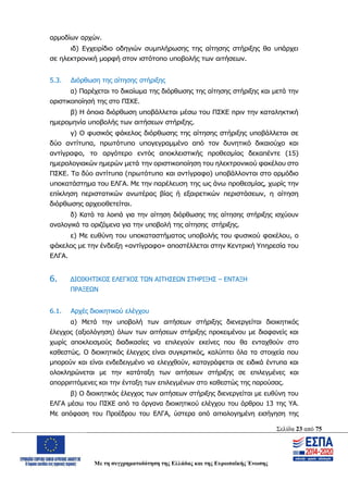 Σελίδα 23 από 75
Με τη συγχρηματοδότηση της Ελλάδας και της Ευρωπαϊκής Ένωσης
αρμοδίων αρχών.
ιδ) Εγχειρίδιο οδηγιών συμπλήρωσης της αίτησης στήριξης θα υπάρχει
σε ηλεκτρονική μορφή στον ιστότοπο υποβολής των αιτήσεων.
5.3. Διόρθωση της αίτησης στήριξης
α) Παρέχεται το δικαίωμα της διόρθωσης της αίτησης στήριξης και μετά την
οριστικοποίησή της στο ΠΣΚΕ.
β) Η όποια διόρθωση υποβάλλεται μέσω του ΠΣΚΕ πριν την καταληκτική
ημερομηνία υποβολής των αιτήσεων στήριξης.
γ) Ο φυσικός φάκελος διόρθωσης της αίτησης στήριξης υποβάλλεται σε
δύο αντίτυπα, πρωτότυπο υπογεγραμμένο από τον δυνητικό δικαιούχο και
αντίγραφο, το αργότερο εντός αποκλειστικής προθεσμίας δεκαπέντε (15)
ημερολογιακών ημερών μετά την οριστικοποίηση του ηλεκτρονικού φακέλου στο
ΠΣΚΕ. Τα δύο αντίτυπα (πρωτότυπο και αντίγραφο) υποβάλλονται στο αρμόδιο
υποκατάστημα του ΕΛΓΑ. Με την παρέλευση της ως άνω προθεσμίας, χωρίς την
επίκληση περιστατικών ανωτέρας βίας ή εξαιρετικών περιστάσεων, η αίτηση
διόρθωσης αρχειοθετείται.
δ) Κατά τα λοιπά για την αίτηση διόρθωσης της αίτησης στήριξης ισχύουν
αναλογικά τα οριζόμενα για την υποβολή της αίτησης στήριξης.
ε) Με ευθύνη του υποκαταστήματος υποβολής του φυσικού φακέλου, ο
φάκελος με την ένδειξη «αντίγραφο» αποστέλλεται στην Κεντρική Υπηρεσία του
ΕΛΓΑ.
6. ΔΙΟΙΚΗΤΙΚΟΣ ΕΛΕΓΧΟΣ ΤΩΝ ΑΙΤΗΣΕΩΝ ΣΤΗΡΙΞΗΣ – ΕΝΤΑΞΗ
ΠΡΑΞΕΩΝ
6.1. Αρχές διοικητικού ελέγχου
α) Μετά την υποβολή των αιτήσεων στήριξης διενεργείται διοικητικός
έλεγχος (αξιολόγηση) όλων των αιτήσεων στήριξης προκειμένου με διαφανείς και
χωρίς αποκλεισμούς διαδικασίες να επιλεγούν εκείνες που θα ενταχθούν στο
καθεστώς. Ο διοικητικός έλεγχος είναι συγκριτικός, καλύπτει όλα τα στοιχεία που
μπορούν και είναι ενδεδειγμένο να ελεγχθούν, καταγράφεται σε ειδικά έντυπα και
ολοκληρώνεται με την κατάταξη των αιτήσεων στήριξης σε επιλεγμένες και
απορριπτόμενες και την ένταξη των επιλεγμένων στο καθεστώς της παρούσας.
β) Ο διοικητικός έλεγχος των αιτήσεων στήριξης διενεργείται με ευθύνη του
ΕΛΓΑ μέσω του ΠΣΚΕ από τα όργανα διοικητικού ελέγχου του άρθρου 13 της ΥΑ.
Με απόφαση του Προέδρου του ΕΛΓΑ, ύστερα από αιτιολογημένη εισήγηση της
ΑΔΑ: ΩΨΖΜ4653ΠΓ-ΣΥ5
 