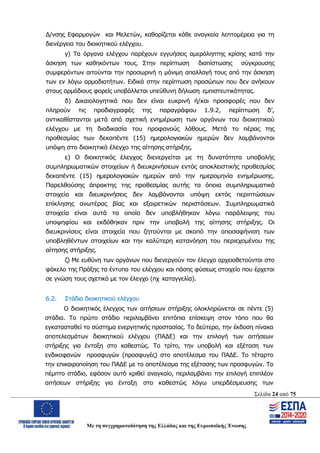 Σελίδα 24 από 75
Με τη συγχρηματοδότηση της Ελλάδας και της Ευρωπαϊκής Ένωσης
Δ/νσης Εφαρμογών και Μελετών, καθορίζεται κάθε αναγκαία λεπτομέρεια για τη
διενέργεια του διοικητικού ελέγχου.
γ) Τα όργανα ελέγχου παρέχουν εγγυήσεις αμερόληπτης κρίσης κατά την
άσκηση των καθηκόντων τους. Στην περίπτωση διαπίστωσης σύγκρουσης
συμφερόντων αιτούνται την προσωρινή η μόνιμη απαλλαγή τους από την άσκηση
των εν λόγω αρμοδιοτήτων. Ειδικά στην περίπτωση προσώπων που δεν ανήκουν
στους αρμόδιους φορείς υποβάλλεται υπεύθυνη δήλωση εμπιστευτικότητας.
δ) Δικαιολογητικά που δεν είναι ευκρινή ή/και προσφορές που δεν
πληρούν τις προδιαγραφές της παραγράφου 1.9.2, περίπτωση δ’,
αντικαθίστανται μετά από σχετική ενημέρωση των οργάνων του διοικητικού
ελέγχου με τη διαδικασία του προφανούς λάθους. Μετά το πέρας της
προθεσμίας των δεκαπέντε (15) ημερολογιακών ημερών δεν λαμβάνονται
υπόψη στο διοικητικό έλεγχο της αίτησης στήριξης.
ε) Ο διοικητικός έλεγχος διενεργείται με τη δυνατότητα υποβολής
συμπληρωματικών στοιχείων ή διευκρινήσεων εντός αποκλειστικής προθεσμίας
δεκαπέντε (15) ημερολογιακών ημερών από την ημερομηνία ενημέρωσης.
Παρελθούσης άπρακτης της προθεσμίας αυτής τα όποια συμπληρωματικά
στοιχεία και διευκρινήσεις δεν λαμβάνονται υπόψη εκτός περιπτώσεων
επίκλησης ανωτέρας βίας και εξαιρετικών περιστάσεων. Συμπληρωματικά
στοιχεία είναι αυτά τα οποία δεν υποβλήθηκαν λόγω παράλειψης του
υποψηφίου και εκδόθηκαν πριν την υποβολή της αίτησης στήριξης. Οι
διευκρινίσεις είναι στοιχεία που ζητούνται με σκοπό την αποσαφήνιση των
υποβληθέντων στοιχείων και την καλύτερη κατανόηση του περιεχομένου της
αίτησης στήριξης.
ζ) Με ευθύνη των οργάνων που διενεργούν τον έλεγχο αρχειοθετούνται στο
φάκελο της Πράξης τα έντυπα του ελέγχου και πάσης φύσεως στοιχείο που έρχεται
σε γνώση τους σχετικό με τον έλεγχο (πχ καταγγελία).
6.2. Στάδια διοικητικού ελέγχου
Ο διοικητικός έλεγχος των αιτήσεων στήριξης ολοκληρώνεται σε πέντε (5)
στάδια. Το πρώτο στάδιο περιλαμβάνει επιτόπια επίσκεψη στον τόπο που θα
εγκατασταθεί το σύστημα ενεργητικής προστασίας. Το δεύτερο, την έκδοση πίνακα
αποτελεσμάτων διοικητικού ελέγχου (ΠΑΔΕ) και την επιλογή των αιτήσεων
στήριξης για ένταξη στο καθεστώς. Το τρίτο, την υποβολή και εξέταση των
ενδικοφανών προσφυγών (προσφυγές) στο αποτέλεσμα του ΠΑΔΕ. Το τέταρτο
την επικαιροποίηση του ΠΑΔΕ με το αποτέλεσμα της εξέτασης των προσφυγών. Το
πέμπτο στάδιο, εφόσον αυτό κριθεί αναγκαίο, περιλαμβάνει την επιλογή επιπλέον
αιτήσεων στήριξης για ένταξη στο καθεστώς λόγω υπερδέσμευσης των
ΑΔΑ: ΩΨΖΜ4653ΠΓ-ΣΥ5
 