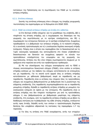 Σελίδα 25 από 75
Με τη συγχρηματοδότηση της Ελλάδας και της Ευρωπαϊκής Ένωσης
πιστώσεων της Πρόσκλησης και τη συμπλήρωση του ΠΑΔΕ με τις επιπλέον
αιτήσεις στήριξης.
6.2.1. Επιτόπια επίσκεψη
Σκοπός της επιτόπιας επίσκεψης είναι ο έλεγχος της ύπαρξης γεωχωρικής
ταυτοποίησης του αγροτεμάχιου με τα δηλωμένα στο ΟΣΔΕ 2020.
6.2.2. ΠΑΔΕ και επιλογή αιτήσεων στήριξης για ένταξη στο καθεστώς
α) Στο δεύτερο στάδιο ελέγχεται: αα) το εμπρόθεσμο της υποβολής, ββ) η
πληρότητα της αίτησης στήριξης, γγ) η συμμόρφωση του δικαιούχου και της
γεωργικής του εκμετάλλευσης με τα κριτήρια επιλεξιμότητας, και δδ) η
συμμόρφωση των αιτούμενων δαπανών με τα κριτήρια επιλεξιμότητας. Συγχρόνως
προσδιορίζεται: i) η βαθμολογία των αιτήσεων στήριξης, ii) το ποσοστό στήριξης,
iii) ο συνολικός προϋπολογισμός και iv) η αναλογούσα δημόσια οικονομική στήριξη
(ενίσχυση). Πλήρης είναι η αίτηση που περιλαμβάνει όλα τα δικαιολογητικά και τις
τυχόν οικονομικές προσφορές που κατονομάζονται στο πίνακα υποβληθέντων
δικαιολογητικών και δαπανών και συγχρόνως αφορούν το σύνολο των
προϋποθέσεων επιλεξιμότητας του υποψηφίου και της γεωργικής του
εκμετάλλευσης. Αιτήσεις που δεν είναι πλήρεις συμπληρώνονται σύμφωνα με τα
οριζόμενα στην παρούσα και εντός των προβλεπόμενων προθεσμιών.
β) Με την ολοκλήρωση του ελέγχου αναπαράγεται από το ΠΣΚΕ ο
πίνακας αποτελεσμάτων διοικητικού ελέγχου (ΠΑΔΕ), στον οποίον οι αιτήσεις
στήριξης ανάλογα με την έκβαση του ελέγχου κατατάσσονται σε επιλεγμένες
και μη παραδεκτές. Για το σκοπό αυτό αρχικά όλες οι αιτήσεις στήριξης
κατατάσσονται με φθίνουσα βαθμολογική σειρά σε παραδεκτές και μη
παραδεκτές. Παραδεκτές είναι οι αιτήσεις που πληρούν όλες τις προϋποθέσεις
ελέγχου και συγχρόνως βαθμολογούνται με βαθμολογία ίση ή μεγαλύτερη της
ελάχιστης αποδεκτής. Στις παραδεκτές συμπεριλαμβάνονται και οι παραδεκτές
μειωμένης στήριξης, δηλαδή οι παραδεκτές αιτήσεις στήριξης με μειωμένη την
αναλογούσα ενίσχυση σε σχέση με την αιτούμενη. Μη παραδεκτές είναι οι
αιτήσεις στήριξης που δεν πληρούν τουλάχιστον μια από τις προϋποθέσεις
ελέγχου ή που βαθμολογούνται με βαθμολογία μικρότερη της ελάχιστης
αποδεκτής. Στη συνέχεια, από τις παραδεκτές αιτήσεις στήριξης και με βάση τις
διαθέσιμες πιστώσεις και τη βαθμολογία της κάθε αίτησης στήριξης, επιλέγονται
αυτές προς ένταξη, δηλαδή αυτές των οποίων ο προϋπολογισμός δημόσιας
δαπάνης δεν υπερβαίνει αθροιστικά τις πιστώσεις της παραγράφου 1.7 της
παρούσας.
γ) Για όλες τις αιτήσεις στο ΠΑΔΕ αναγράφονται, εκτός των στοιχείων
ΑΔΑ: ΩΨΖΜ4653ΠΓ-ΣΥ5
 