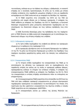 Σελίδα 26 από 75
Με τη συγχρηματοδότηση της Ελλάδας και της Ευρωπαϊκής Ένωσης
ταυτοποίησης, ανάλογα και με την έκβαση του ελέγχου, η βαθμολογία, το ποσοστό
στήριξης και ο συνολικός προϋπολογισμός. Οι αιτίες για τις οποίες μια αίτηση
στήριξης εντάσσεται στις παραδεκτές μειωμένης στήριξης ή στις μη παραδεκτές
καταγράφονται στο ΠΣΚΕ αναλυτικά και με αναφορά στις διατάξεις της παρούσας.
δ) Ο ΠΑΔΕ αναρτάται στην ιστοσελίδα του ΕΛΓΑ και του ΠΑΑ και
συνοδεύεται από σαφείς οδηγίες για το δικαίωμα προσφυγής. Η απόφαση του
ΠΑΔΕ εκδίδεται με απόφαση του Προέδρου του ΕΛ.Γ.Α. Παράλληλα, οι δυνητικοί
δικαιούχοι ενημερώνονται μέσω μηνύματος ηλεκτρονικού ταχυδρομείου για την
ολοκλήρωση του διοικητικού ελέγχου και τους τρόπους πρόσβασής τους στον
ΠΑΔΕ.
ε) Κάθε δυνητικός δικαιούχος μέσω της πρόσβασης που του παρέχεται
από το ΠΣΚΕ δύναται να λάβει αναλυτική πληροφόρηση για το αποτέλεσμα του
διοικητικού ελέγχου της αίτησης στήριξης που υπέβαλε.
6.2.3. Ενδικοφανείς προσφυγές
α) Το τρίτο στάδιο περιλαμβάνει την υποβολή και εξέταση των προσφυγών
σύμφωνα με τα οριζόμενα στην παράγραφο 3.4.3.
β) Οι προσφυγές εξετάζονται από την Επιτροπή Προσφυγών του άρθρου
13 της ΥΑ. Τα μέλη των Επιτροπών Προσφυγών με ευθύνη του Προέδρου τους
παρέχουν εγγυήσεις αμερόληπτης κρίσης κατά την άσκηση των καθηκόντων
τους.
6.2.4. Επικαιροποίηση ΠΑΔΕ
α) Το τέταρτο στάδιο περιλαμβάνει την επικαιροποίηση του ΠΑΔΕ με τα
αποτελέσματα της εξέτασης των προσφυγών ώστε να περιλαμβάνονται στις
παραδεκτές αιτήσεις και εκείνες για τις οποίες οι προσφυγές κρίθηκαν βάσιμες,
προσαρμόζοντας ανάλογα τα στοιχεία των αιτήσεων στήριξης. Η απόφαση του
επικαιροποιημένου ΠΑΔΕ εκδίδεται με απόφαση του Προέδρου του ΕΛ.Γ.Α. Μετά
την επικαιροποίηση οι αιτήσεις στήριξης κατατάσσονται πλέον σε επιλεγμένες και
απορριπτόμενες.
β) Ο επικαιροποιημένος ΠΑΔΕ αναρτάται στην ιστοσελίδα του ΕΛΓΑ και του
ΠΑΑ ενώ όσοι υπέβαλαν προσφυγή ενημερώνονται με μήνυμα ηλεκτρονικού
ταχυδρομείου προκειμένου να αναζητήσουν τα αποτελέσματα του πίνακα. Στη
περίπτωση που δεν υφίσταται η αναγκαιότητα του πέμπτου σταδίου ο τελικός
ΠΑΔΕ αναρτάται και στο πρόγραμμα «ΔΙΑΥΓΕΙΑ».
γ) Η επικαιροποίηση γίνεται με ευθύνη της Δ/νσης Μελετών και
Εφαρμογών.
ΑΔΑ: ΩΨΖΜ4653ΠΓ-ΣΥ5
 