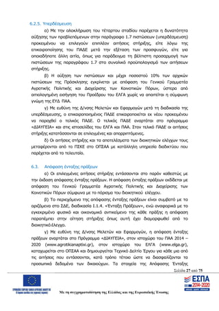 Σελίδα 27 από 75
Με τη συγχρηματοδότηση της Ελλάδας και της Ευρωπαϊκής Ένωσης
6.2.5. Υπερδέσμευση
α) Με την ολοκλήρωση του τέταρτου σταδίου παρέχεται η δυνατότητα
αύξησης των προβλεπόμενων στην παράγραφο 1.7 πιστώσεων (υπερδέσμευση)
προκειμένου να επιλεγούν επιπλέον αιτήσεις στήριξης, είτε λόγω της
επικαιροποίησης του ΠΑΔΕ μετά την εξέταση των προσφυγών, είτε για
οποιαδήποτε άλλη αιτία, όπως για παράδειγμα τη βέλτιστη προσαρμογή των
πιστώσεων της παραγράφου 1.7 στο συνολικό προϋπολογισμό των αιτήσεων
στήριξης.
β) Η αύξηση των πιστώσεων και μέχρι ποσοστού 10% των αρχικών
πιστώσεων της Πρόσκλησης εγκρίνεται με απόφαση του Γενικού Γραμματέα
Αγροτικής Πολιτικής και Διαχείρισης των Κοινοτικών Πόρων, ύστερα από
αιτιολογημένη εισήγηση του Προέδρου του ΕΛΓΑ χωρίς να απαιτείται η σύμφωνη
γνώμη της ΕΥΔ ΠΑΑ.
γ) Με ευθύνη της Δ/νσης Μελετών και Εφαρμογών μετά τη διαδικασία της
υπερδέσμευσης, ο επικαιροποιημένος ΠΑΔΕ επικαιροποιείται εκ νέου προκειμένου
να παραχθεί ο τελικός ΠΑΔΕ. Ο τελικός ΠΑΔΕ αναρτάται στο πρόγραμμα
«ΔΙΑΥΓΕΙΑ» και στις ιστοσελίδες του ΕΛΓΑ και ΠΑΑ. Στον τελικό ΠΑΔΕ οι αιτήσεις
στήριξης κατατάσσονται σε επιλεγμένες και απορριπτόμενες.
δ) Οι αιτήσεις στήριξης και τα αποτελέσματα των διοικητικών ελέγχων τους
μεταφέρονται από το ΠΣΚΕ στο ΟΠΣΑΑ με κατάλληλη υπηρεσία διαδικτύου που
παρέχεται από το τελευταίο.
6.3. Απόφαση ένταξης πράξεων
α) Οι επιλεγμένες αιτήσεις στήριξης εντάσσονται στο παρόν καθεστώς με
την έκδοση απόφασης ένταξης πράξεων. Η απόφαση ένταξης πράξεων εκδίδεται με
απόφαση του Γενικού Γραμματέα Αγροτικής Πολιτικής και Διαχείρισης των
Κοινοτικών Πόρων σύμφωνα με το πόρισμα του διοικητικού ελέγχου.
β) Το περιεχόμενο της απόφασης ένταξης πράξεων είναι συμβατό με τα
οριζόμενα στο ΣΔΕ, διαδικασία Ι.1.4. «Ένταξη Πράξεων», ενώ αναφορικά με το
εγκεκριμένο φυσικό και οικονομικό αντικείμενο της κάθε πράξης η απόφαση
παραπέμπει στην αίτηση στήριξης όπως αυτή έχει διαμορφωθεί από το
διοικητικό έλεγχο.
γ) Με ευθύνη της Δ/νσης Μελετών και Εφαρμογών, η απόφαση ένταξης
πράξεων αναρτάται στο Πρόγραμμα «ΔΙΑΥΓΕΙΑ», στον ιστοχώρο του ΠΑΑ 2014 –
2020 (www.agrotikianaptixi.gr), στον ιστοχώρο του ΕΛΓΑ (www.elga.gr),
καταχωρείται στο ΟΠΣΑΑ και δημιουργείται Τεχνικό Δελτίο Έργου για κάθε μια από
τις αιτήσεις που εντάσσονται, κατά τρόπο τέτοιο ώστε να διασφαλίζονται τα
προσωπικά δεδομένα των δικαιούχων. Τα στοιχεία της Απόφασης Ένταξης
ΑΔΑ: ΩΨΖΜ4653ΠΓ-ΣΥ5
 