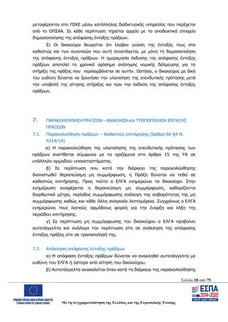 Σελίδα 28 από 75
Με τη συγχρηματοδότηση της Ελλάδας και της Ευρωπαϊκής Ένωσης
μεταφέρονται στο ΠΣΚΕ μέσω κατάλληλης διαδικτυακής υπηρεσίας που παρέχεται
από το ΟΠΣΑΑ. Σε κάθε περίπτωση τηρείται αρχείο με τα αποδεικτικά στοιχεία
δημοσιοποίησης της απόφασης ένταξης πράξεων.
δ) Οι δικαιούχοι θεωρείται ότι έλαβαν γνώση της ένταξής τους στο
καθεστώς και των συνεπειών που αυτή συνεπάγεται, με μόνη τη δημοσιοποίηση
της απόφασης ένταξης πράξεων. Η ημερομηνία έκδοσης της απόφασης ένταξης
πράξεων αποτελεί το χρονικό ορόσημο ανάληψης νομικής δέσμευσης για τη
στήριξη της πράξης που περιλαμβάνεται σε αυτήν. Ωστόσο, ο δικαιούχος με δική
του ευθύνη δύναται να ξεκινήσει την υλοποίηση της επενδυτικής πρότασης μετά
την υποβολή της αίτησης στήριξης και πριν την έκδοση της απόφασης ένταξης
πράξεων.
7. ΠΑΡΑΚΟΛΟΥΘΗΣΗ ΠΡΑΞΕΩΝ – ΑΝΑΚΛΗΣΗ και ΤΡΟΠΟΠΟΙΗΣΗ ΕΝΤΑΞΗΣ
ΠΡΑΞΕΩΝ
7.1. Παρακολούθηση πράξεων – Καθεστώς επιτήρησης (άρθρο 66 §4 Ν.
4314/14)
α) Η παρακολούθηση της υλοποίησης της επενδυτικής πρότασης των
πράξεων ανατίθεται σύμφωνα με τα οριζόμενα στο άρθρο 15 της ΥΑ σε
υπάλληλο αρμοδίου υποκαταστήματος.
β) Σε περίπτωση που κατά την διάρκεια της παρακολούθησης
διαπιστωθεί θεραπεύσιμη μη συμμόρφωση, η Πράξη δύναται να τεθεί σε
καθεστώς επιτήρησης. Προς τούτο ο ΕΛΓΑ ενημερώνει το δικαιούχο. Στην
ενημέρωση αναφέρεται η θεραπεύσιμη μη συμμόρφωση, καθορίζονται
διορθωτικά μέτρα, περίοδος συμμόρφωσης ανάλογη της σοβαρότητας της μη
συμμόρφωσης καθώς και κάθε άλλη αναγκαία λεπτομέρεια. Συγχρόνως ο ΕΛΓΑ
ενημερώνει τους λοιπούς αρμόδιους φορείς για την έναρξη και λήξη της
περιόδου επιτήρησης.
γ) Σε περίπτωση μη συμμόρφωσης του δικαιούχου ο ΕΛΓΑ προβαίνει
αυτεπάγγελτα και ανάλογα την περίπτωση είτε σε ανάκληση της απόφασης
ένταξης πράξης είτε σε τροποποίησή της.
7.2. Ανάκληση απόφασης ένταξης πράξεων
α) Η απόφαση ένταξης πράξεων δύναται να ανακληθεί αυτεπάγγελτα με
ευθύνη του ΕΛΓΑ ή ύστερα από αίτηση του δικαιούχου.
β) Αυτεπάγγελτα ανακαλείται όταν κατά τη διάρκεια της παρακολούθησης
ΑΔΑ: ΩΨΖΜ4653ΠΓ-ΣΥ5
 