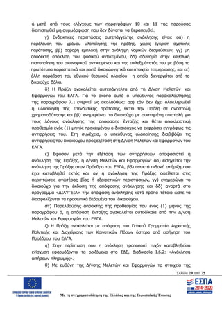 Σελίδα 29 από 75
Με τη συγχρηματοδότηση της Ελλάδας και της Ευρωπαϊκής Ένωσης
ή μετά από τους ελέγχους των παραγράφων 10 και 11 της παρούσας
διαπιστωθεί μη συμμόρφωση που δεν δύναται να θεραπευθεί.
γ) Ενδεικτικές περιπτώσεις αυτεπάγγελτης ανάκλησης είναι: αα) η
παρέλευση του χρόνου υλοποίησης της πράξης, χωρίς έγκριση σχετικής
παράτασης, ββ) σοβαρή εμπλοκή στην ανάληψη νομικών δεσμεύσεων, γγ) μη
αποδεκτή απόκλιση του φυσικού αντικειμένου, δδ) αδυναμία στην καθολική
πιστοποίηση του οικονομικού αντικειμένου και της επιλεξιμότητάς του με βάση τα
πρωτότυπα παραστατικά και λοιπά δικαιολογητικά και στοιχεία τεκμηρίωσης, και εε)
άλλη παράβαση του εθνικού θεσμικού πλαισίου η οποία διενεργείται από το
δικαιούχο δόλια.
δ) Η Πράξη ανακαλείται αυτεπάγγελτα από τη Δ/νση Μελετών και
Εφαρμογών του ΕΛΓΑ. Για το σκοπό αυτό ο υπεύθυνος παρακολούθησης
της παραγράφου 7.1 ενεργεί ως ακολούθως: αα) εάν δεν έχει ολοκληρωθεί
η υλοποίηση της επενδυτικής πρότασης, θέτει την Πράξη σε αναστολή
χρηματοδότησης και ββ) ενημερώνει το δικαιούχο με συστημένη επιστολή για
τους λόγους ανάκλησης της απόφασης ένταξης και θέτει αποκλειστική
προθεσμία ενός (1) μηνός προκειμένου ο δικαιούχος να εκφράσει εγγράφως τις
αντιρρήσεις του. Στη συνέχεια, ο υπεύθυνος υλοποίησης διαβιβάζει τις
αντιρρήσεις του δικαιούχου προς εξέταση στη Δ/νση Μελετών και Εφαρμογών του
ΕΛΓΑ.
ε) Εφόσον μετά την εξέταση των αντιρρήσεων αποφασιστεί η
ανάκληση της Πράξης, η Δ/νση Μελετών και Εφαρμογών: αα) εισηγείται την
ανάκληση της Πράξης στον Πρόεδρο του ΕΛΓΑ, ββ) ανακτά πιθανή στήριξη που
έχει καταβληθεί εκτός και αν η ανάκληση της Πράξης οφείλεται στις
περιπτώσεις ανωτέρας βίας ή εξαιρετικών περιστάσεων, γγ) ενημερώνει το
δικαιούχο για την έκδοση της απόφασης ανάκλησης και δδ) αναρτά στο
πρόγραμμα «ΔΙΑΥΓΕΙΑ» την απόφαση ανάκλησης κατά τρόπο τέτοιο ώστε να
διασφαλίζονται τα προσωπικά δεδομένα του δικαιούχου.
στ) Παρελθούσης άπρακτης της προθεσμίας του ενός (1) μηνός της
παραγράφου δ, η απόφαση ένταξης ανακαλείται αυτοδίκαια από την Δ/νση
Μελετών και Εφαρμογών του ΕΛΓΑ.
ζ) Η Πράξη ανακαλείται με απόφαση του Γενικού Γραμματέα Αγροτικής
Πολιτικής και Διαχείρισης των Κοινοτικών Πόρων ύστερα από εισήγηση του
Προέδρου του ΕΛΓΑ.
η) Στην περίπτωση που η ανάκληση τροποποιεί τυχόν καταβληθείσα
ενίσχυση εφαρμόζονται τα οριζόμενα στο ΣΔΕ, Διαδικασία Ι.6.2: «Ανάκληση
αιτήσεων πληρωμής».
θ) Με ευθύνη της Δ/νσης Μελετών και Εφαρμογών τα στοιχεία της
ΑΔΑ: ΩΨΖΜ4653ΠΓ-ΣΥ5
 