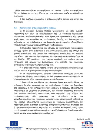 Σελίδα 30 από 75
Με τη συγχρηματοδότηση της Ελλάδας και της Ευρωπαϊκής Ένωσης
Πράξης που ανακλήθηκε καταχωρίζονται στο ΟΠΣΑΑ. Ομοίως καταχωρίζονται
όλα τα δεδομένα που σχετίζονται με την ανάκτηση τυχόν καταβληθείσας
ενίσχυσης.
ι) Κατ’ αναλογία ανακαλείται η απόφαση ένταξης ύστερα από αίτηση του
δικαιούχου.
7.3. Τροποποίηση απόφασης ένταξης πράξεων
α) Η απόφαση ένταξης Πράξης τροποποιείται για κάθε ουσιώδη
παρέκκλιση των όρων και προϋποθέσεών της. Ως «ουσιώδη παρέκκλιση»
νοείται κάθε παρέκκλιση που θίγει τους όρους και προϋποθέσεις της Πράξης
χωρίς όμως να επηρεάζει τις προϋποθέσεις ένταξης του δικαιούχου στο
καθεστώς ή την επιλεξιμότητα των δαπανών και δεν παρέχει αδικαιολόγητο
πλεονέκτημα στη γεωργική εκμετάλλευση του δικαιούχου.
β) Ουσιώδεις παρεκκλίσεις που οδηγούν σε τροποποίηση της απόφασης
ένταξης Πράξης είναι ενδεικτικά οι ακόλουθες παρεκκλίσεις: αα) αλλαγή στο
φυσικό αντικείμενο, ββ) μείωση του οικονομικού αντικειμένου σε ποσοστό
μεγαλύτερο του 20% του εγκεκριμένου, γγ) παράταση του χρονοδιαγράμματος
της Πράξης, δδ) παράταση του χρόνου υποβολής της πρώτης αίτησης
πληρωμής, εε) μείωση της βαθμολογίας στο επίπεδο του τελευταίου
ενταγμένου δικαιούχου της πρόσκλησης, κ.λπ.
γ) Η απόφαση ένταξης πράξης δύναται να τροποποιηθεί αυτεπάγγελτα με
ευθύνη του ΕΛΓΑ ή ύστερα από αίτηση του δικαιούχου.
δ) Οι διαφοροποιημένες δαπάνες καθίστανται επιλέξιμες μετά την
υποβολή της αίτησης τροποποίησης και δεν μπορούν να συμπεριληφθούν σε
αίτηση πληρωμής μέχρι την ολοκλήρωση της διαδικασίας.
ε) Παρεκκλίσεις που θίγουν τους βασικούς όρους και προϋποθέσεις της
απόφασης ένταξης, επηρεάζοντας τις προϋποθέσεις ένταξης του δικαιούχου
στο καθεστώς, ή την επιλεξιμότητα των δαπανών, ή παρέχουν αδικαιολόγητο
πλεονέκτημα σε γεωργική εκμετάλλευση, δεν γίνονται αποδεκτές. Ενδεικτικά
δεν γίνονται αποδεκτές παρεκκλίσεις που αφορούν: αα) αύξηση του
προϋπολογισμού, ββ) παράταση της υλοποίησης εκτός των
χρονοδιαγραμμάτων της παρούσας, γγ) αλλαγή του ιδιοκτησιακού καθεστώτος
που παρέχει αδικαιολόγητο πλεονέκτημα σε γεωργική εκμετάλλευση, δδ)
παραίτηση, χωρίς ανάκτηση ενίσχυσης, εκτός των περιπτώσεων ανωτέρας βίας
ή εξαιρετικών περιπτώσεων, εε) Πράξη που δεν είναι λειτουργική, στστ) Πράξη
που δεν μπορεί να εγκριθεί και επαληθευτεί, και ζζ) Πράξη που δεν εξυπηρετεί το
σκοπό για τον οποίο εντάχτηκε στο καθεστώς.
ΑΔΑ: ΩΨΖΜ4653ΠΓ-ΣΥ5
 