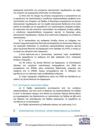 Σελίδα 32 από 75
Με τη συγχρηματοδότηση της Ελλάδας και της Ευρωπαϊκής Ένωσης
ημερομηνία αποστολής του μηνύματος ηλεκτρονικού ταχυδρομείου και μέχρι
την επομένη της ημερομηνίας απάντησης του δικαιούχου.
γ) Όταν από τον έλεγχο της αίτησης τεκμηριώνεται η αναγκαιότητα και
η νομιμότητα της τροποποίησης ο υπεύθυνος παρακολούθησης προβαίνει στην
τροποποίηση των στοιχείων της Πράξης. Ο δικαιούχος ενημερώνεται με μήνυμα
ηλεκτρονικού ταχυδρομείου για την ακριβή ηλεκτρονική διεύθυνση στην οποία
πρέπει να ανατρέξει για να προμηθευτεί την τροποποιημένη απόφαση ένταξης.
Σε περίπτωση που δεν απαιτείται τροποποίηση της απόφασης ένταξης πράξης,
ο υπεύθυνος παρακολούθησης ενημερώνει σχετικά το δικαιούχο μέσω
ηλεκτρονικού ταχυδρομείου. Ομοίως στην περίπτωση απόρριψης του αιτήματος
τροποποίησης.
δ) Η τροποποίηση της απόφασης ένταξης γίνεται με απόφαση του
Γενικού Γραμματέα Αγροτικής Πολιτικής και Διαχείρισης των Κοινοτικών Πόρων με
την ακόλουθη διαδικασία: Ο υπεύθυνος παρακολούθησης εισηγείται σχετικά
μέσω της Δ/νσης Μελετών και Εφαρμογών στον Πρόεδρο του ΕΛΓΑ, ο οποίος με
τη σειρά του εισηγείται στον Γραμματέα.
ε) Στην περίπτωση που η τροποποίηση, τροποποιεί τυχόν καταβληθείσα
ενίσχυση εφαρμόζονται τα οριζόμενα στο ΣΔΕ, Διαδικασία Ι.6.2: «Ανάκληση
αιτήσεων πληρωμής».
στ) Με ευθύνη της Δ/νσης Μελετών και Εφαρμογών, τα αποτελέσματα
εξέτασης των αιτημάτων τροποποίησης καταχωρίζονται στο ΠΣΚΕ και
μεταφέρονται στο ΟΠΣΑΑ, μέσω κατάλληλης διαδικτυακής υπηρεσίας που
παρέχεται από το ΟΠΣΑΑ. Ομοίως καταχωρίζονται όλα τα δεδομένα που
σχετίζονται με την ανάκτηση τυχόν καταβληθείσας ενίσχυσης.
ζ) Τυχόν προσφυγές υποβάλλονται μέσω του ΠΣΚΕ και εξετάζονται με
ευθύνη της Δ/νση Μελετών και Εφαρμογών.
7.3.3. Αυτεπάγγελτη τροποποίηση Πράξης
α) Η Πράξη τροποποιείται αυτεπάγγελτα από τον υπεύθυνο
παρακολούθησης: αα) όταν κατά τη διάρκεια της παρακολούθησης της Πράξης
ή κατά τη διενέργεια ελέγχων από εθνικά και ενωσιακά Όργανα διαπιστωθούν
μη συμμορφώσεις που θεραπεύονται με τροποποίηση της Πράξης και ββ) κατά
την διάρκεια της ολοκλήρωσης της Πράξης προκειμένου τα εγκριθέντα να
ταυτίζονται με τα υλοποιημένα.
β) Η Πράξη τροποποιείται με διαδικασία ανάλογη της περίπτωσης 7.3.2.
8. ΧΡΗΜΑΤΟΔΟΤΗΣΗ ΤΗΣ ΠΡΑΞΗΣ – ΑΙΤΗΣΗ ΠΡΟΚΑΤΑΒΟΛΗΣ και ΠΛΗΡΩΜΗΣ
ΑΔΑ: ΩΨΖΜ4653ΠΓ-ΣΥ5
 
