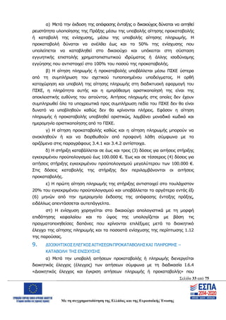 Σελίδα 33 από 75
Με τη συγχρηματοδότηση της Ελλάδας και της Ευρωπαϊκής Ένωσης
α) Μετά την έκδοση της απόφασης ένταξης ο δικαιούχος δύναται να αιτηθεί
ρευστότητα υλοποίησης της Πράξης μέσω της υποβολής αίτησης προκαταβολής
ή καταβολή της ενίσχυσης, μέσω της υποβολής αίτησης πληρωμής. Η
προκαταβολή δύναται να ανέλθει έως και το 50% της ενίσχυσης που
υπολείπεται να καταβληθεί στο δικαιούχο και υπόκειται στη σύσταση
εγγυητικής επιστολής χρηματοπιστωτικού ιδρύματος ή άλλης ισοδύναμης
εγγύησης που αντιστοιχεί στο 100% του ποσού της προκαταβολής.
β) Η αίτηση πληρωμής ή προκαταβολής υποβάλλεται μέσω ΠΣΚΕ ύστερα
από τη συμπλήρωση του σχετικού τυποποιημένου υποδείγματος. Η ορθή
καταχώρηση και υποβολή της αίτησης πληρωμής στη διαδικτυακή εφαρμογή του
ΠΣΚΕ, η πληρότητα αυτής και η εμπρόθεσμη οριστικοποίησή της είναι της
αποκλειστικής ευθύνης του αιτούντος. Αιτήσεις πληρωμής στις οποίες δεν έχουν
συμπληρωθεί όλα τα υποχρεωτικά προς συμπλήρωση πεδία του ΠΣΚΕ δεν θα είναι
δυνατό να υποβληθούν καθώς δεν θα κρίνονται πλήρεις. Εφόσον η αίτηση
πληρωμής ή προκαταβολής υποβληθεί οριστικώς, λαμβάνει μοναδικό κωδικό και
ημερομηνία οριστικοποίησης από το ΠΣΚΕ.
γ) Η αίτηση προκαταβολής καθώς και η αίτηση πληρωμής μπορούν να
ανακληθούν ή και να διορθωθούν από προφανή λάθη σύμφωνα με τα
οριζόμενα στις παραγράφους 3.4.1 και 3.4.2 αντίστοιχα.
δ) Η στήριξη καταβάλλεται σε έως και τρεις (3) δόσεις για αιτήσεις στήριξης
εγκεκριμένου προϋπολογισμού έως 100.000 €. Έως και σε τέσσερεις (4) δόσεις για
αιτήσεις στήριξης εγκεκριμένου προϋπολογισμού μεγαλύτερου των 100.000 €.
Στις δόσεις καταβολής της στήριξης δεν περιλαμβάνονται οι αιτήσεις
προκαταβολής.
ε) Η πρώτη αίτηση πληρωμής της στήριξης αντιστοιχεί στο τουλάχιστον
20% του εγκεκριμένου προϋπολογισμού και υποβάλλεται το αργότερο εντός έξι
(6) μηνών από την ημερομηνία έκδοσης της απόφασης ένταξης πράξης,
ειδάλλως απεντάσσεται αυτεπάγγελτα.
στ) Η ενίσχυση χορηγείται στο δικαιούχο απολογιστικά με τη μορφή
επιδότησης κεφαλαίου και το ύψος της υπολογίζεται με βάση τις
πραγματοποιηθείσες δαπάνες που κρίνονται επιλέξιμες μετά το διοικητικό
έλεγχο της αίτησης πληρωμής και τα ποσοστά ενίσχυσης της περίπτωσης 1.12
της παρούσας.
9. ΔΙΟΙΚΗΤΙΚΟΣΕΛΕΓΧΟΣΑΙΤΗΣΕΩΝΠΡΟΚΑΤΑΒΟΛΗΣΚΑΙ ΠΛΗΡΩΜΗΣ –
ΚΑΤΑΒΟΛΗ ΤΗΣ ΕΝΙΣΧΥΣΗΣ
α) Μετά την υποβολή αιτήσεων προκαταβολής ή πληρωμής διενεργείται
διοικητικός έλεγχος (έλεγχος) των αιτήσεων σύμφωνα με τη διαδικασία Ι.6.4
«Διοικητικός έλεγχος και έγκριση αιτήσεων πληρωμής ή προκαταβολής» που
ΑΔΑ: ΩΨΖΜ4653ΠΓ-ΣΥ5
 
