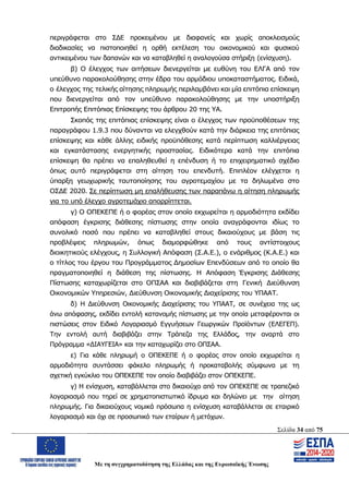 Σελίδα 34 από 75
Με τη συγχρηματοδότηση της Ελλάδας και της Ευρωπαϊκής Ένωσης
περιγράφεται στο ΣΔΕ προκειμένου με διαφανείς και χωρίς αποκλεισμούς
διαδικασίες να πιστοποιηθεί η ορθή εκτέλεση του οικονομικού και φυσικού
αντικειμένου των δαπανών και να καταβληθεί η αναλογούσα στήριξη (ενίσχυση).
β) Ο έλεγχος των αιτήσεων διενεργείται με ευθύνη του ΕΛΓΑ από τον
υπεύθυνο παρακολούθησης στην έδρα του αρμόδιου υποκαταστήματος. Ειδικά,
ο έλεγχος της τελικής αίτησης πληρωμής περιλαμβάνει και μία επιτόπια επίσκεψη
που διενεργείται από τον υπεύθυνο παρακολούθησης με την υποστήριξη
Επιτροπής Επιτόπιας Επίσκεψης του άρθρου 20 της ΥΑ.
Σκοπός της επιτόπιας επίσκεψης είναι ο έλεγχος των προϋποθέσεων της
παραγράφου 1.9.3 που δύνανται να ελεγχθούν κατά την διάρκεια της επιτόπιας
επίσκεψης και κάθε άλλης ειδικής προϋπόθεσης κατά περίπτωση καλλιέργειας
και εγκατάστασης ενεργητικής προστασίας. Ειδικότερα κατά την επιτόπια
επίσκεψη θα πρέπει να επαληθευθεί η επένδυση ή το επιχειρηματικό σχέδιο
όπως αυτό περιγράφεται στη αίτηση του επενδυτή. Επιπλέον ελέγχεται η
ύπαρξη γεωχωρικής ταυτοποίησης του αγροτεμαχίου με τα δηλωμένα στο
ΟΣΔΕ 2020. Σε περίπτωση μη επαλήθευσης των παραπάνω η αίτηση πληρωμής
για το υπό έλεγχο αγροτεμάχιο απορρίπτεται.
γ) Ο ΟΠΕΚΕΠΕ ή ο φορέας στον οποίο εκχωρείται η αρμοδιότητα εκδίδει
απόφαση έγκρισης διάθεσης πίστωσης στην οποία αναγράφονται ιδίως το
συνολικό ποσό που πρέπει να καταβληθεί στους δικαιούχους με βάση τις
προβλέψεις πληρωμών, όπως διαμορφώθηκε από τους αντίστοιχους
διοικητικούς ελέγχους, η Συλλογική Απόφαση (Σ.Α.Ε.), ο ενάριθμος (Κ.Α.Ε.) και
ο τίτλος του έργου του Προγράμματος Δημοσίων Επενδύσεων από το οποίο θα
πραγματοποιηθεί η διάθεση της πίστωσης. Η Απόφαση Έγκρισης Διάθεσης
Πίστωσης καταχωρίζεται στο ΟΠΣΑΑ και διαβιβάζεται στη Γενική Διεύθυνση
Οικονομικών Υπηρεσιών, Διεύθυνση Οικονομικής Διαχείρισης του ΥΠΑΑΤ.
δ) Η Διεύθυνση Οικονομικής Διαχείρισης του ΥΠΑΑΤ, σε συνέχεια της ως
άνω απόφασης, εκδίδει εντολή κατανομής πίστωσης με την οποία μεταφέρονται οι
πιστώσεις στον Ειδικό Λογαριασμό Εγγυήσεων Γεωργικών Προϊόντων (ΕΛΕΓΕΠ).
Την εντολή αυτή διαβιβάζει στην Τράπεζα της Ελλάδος, την αναρτά στο
Πρόγραμμα «ΔΙΑΥΓΕΙΑ» και την καταχωρίζει στο ΟΠΣΑΑ.
ε) Για κάθε πληρωμή ο ΟΠΕΚΕΠΕ ή ο φορέας στον οποίο εκχωρείται η
αρμοδιότητα συντάσσει φάκελο πληρωμής ή προκαταβολής σύμφωνα με τη
σχετική εγκύκλιο του ΟΠΕΚΕΠΕ τον οποίο διαβιβάζει στον ΟΠΕΚΕΠΕ.
γ) Η ενίσχυση, καταβάλλεται στο δικαιούχο από τον ΟΠΕΚΕΠΕ σε τραπεζικό
λογαριασμό που τηρεί σε χρηματοπιστωτικό ίδρυμα και δηλώνει με την αίτηση
πληρωμής. Για δικαιούχους νομικά πρόσωπα η ενίσχυση καταβάλλεται σε εταιρικό
λογαριασμό και όχι σε προσωπικό των εταίρων ή μετόχων.
ΑΔΑ: ΩΨΖΜ4653ΠΓ-ΣΥ5
 